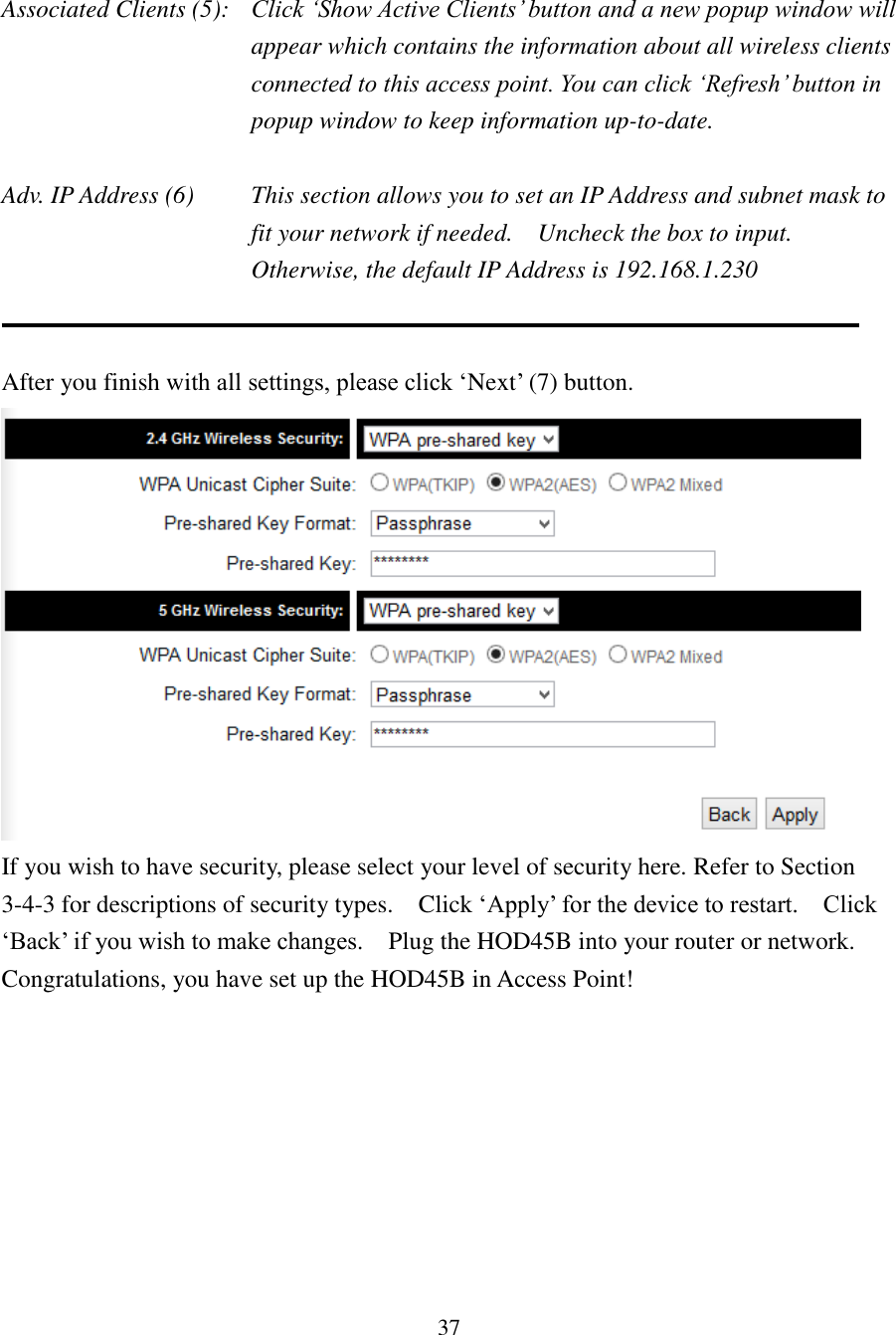 37  Associated Clients (5):  Click ‘Show Active Clients’ button and a new popup window will appear which contains the information about all wireless clients connected to this access point. You can click ‘Refresh’ button in popup window to keep information up-to-date.  Adv. IP Address (6)  This section allows you to set an IP Address and subnet mask to fit your network if needed.    Uncheck the box to input.   Otherwise, the default IP Address is 192.168.1.230     After you finish with all settings, please click ‘Next’ (7) button.    If you wish to have security, please select your level of security here. Refer to Section 3-4-3 for descriptions of security types.    Click ‘Apply’ for the device to restart.    Click ‘Back’ if you wish to make changes.    Plug the HOD45B into your router or network.     Congratulations, you have set up the HOD45B in Access Point! 