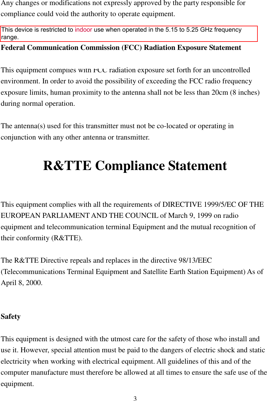 3   Any changes or modifications not expressly approved by the party responsible for compliance could void the authority to operate equipment.   Federal Communication Commission (FCC) Radiation Exposure Statement  This equipment complies with FCC radiation exposure set forth for an uncontrolled environment. In order to avoid the possibility of exceeding the FCC radio frequency exposure limits, human proximity to the antenna shall not be less than 20cm (8 inches) during normal operation.  The antenna(s) used for this transmitter must not be co-located or operating in conjunction with any other antenna or transmitter.  R&amp;TTE Compliance Statement  This equipment complies with all the requirements of DIRECTIVE 1999/5/EC OF THE EUROPEAN PARLIAMENT AND THE COUNCIL of March 9, 1999 on radio equipment and telecommunication terminal Equipment and the mutual recognition of their conformity (R&amp;TTE).  The R&amp;TTE Directive repeals and replaces in the directive 98/13/EEC (Telecommunications Terminal Equipment and Satellite Earth Station Equipment) As of April 8, 2000.   Safety  This equipment is designed with the utmost care for the safety of those who install and use it. However, special attention must be paid to the dangers of electric shock and static electricity when working with electrical equipment. All guidelines of this and of the computer manufacture must therefore be allowed at all times to ensure the safe use of the equipment. This device is restricted to indoor use when operated in the 5.15 to 5.25 GHz frequency range.