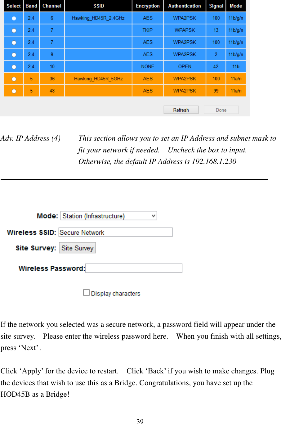 39   Adv. IP Address (4)  This section allows you to set an IP Address and subnet mask to fit your network if needed.    Uncheck the box to input.   Otherwise, the default IP Address is 192.168.1.230      If the network you selected was a secure network, a password field will appear under the site survey.    Please enter the wireless password here.  When you finish with all settings, press ‘Next’ .  Click ‘Apply’ for the device to restart.    Click ‘Back’ if you wish to make changes. Plug the devices that wish to use this as a Bridge. Congratulations, you have set up the HOD45B as a Bridge!  