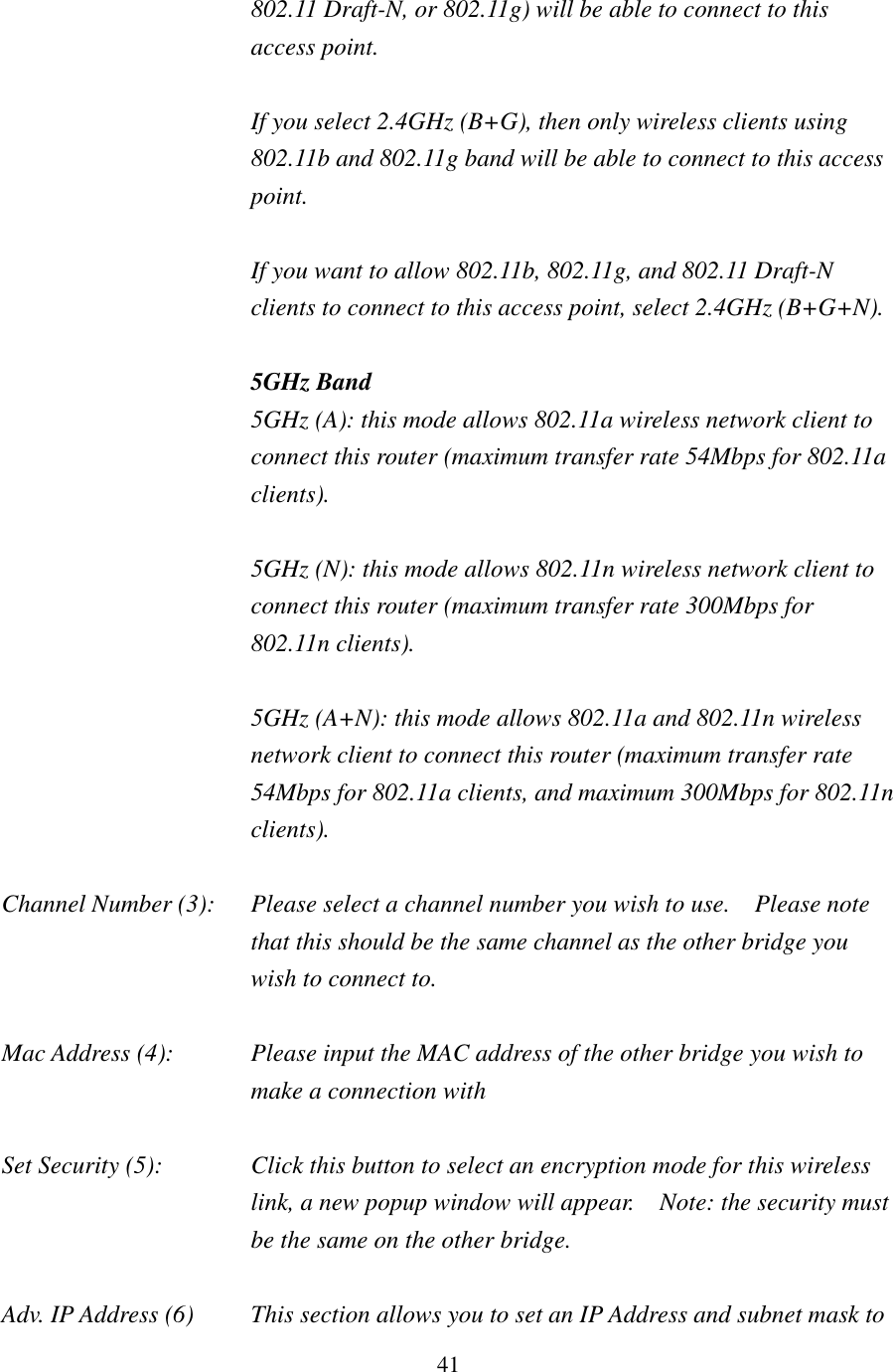 41 802.11 Draft-N, or 802.11g) will be able to connect to this access point.  If you select 2.4GHz (B+G), then only wireless clients using 802.11b and 802.11g band will be able to connect to this access point.    If you want to allow 802.11b, 802.11g, and 802.11 Draft-N clients to connect to this access point, select 2.4GHz (B+G+N).  5GHz Band 5GHz (A): this mode allows 802.11a wireless network client to connect this router (maximum transfer rate 54Mbps for 802.11a clients).  5GHz (N): this mode allows 802.11n wireless network client to connect this router (maximum transfer rate 300Mbps for 802.11n clients).  5GHz (A+N): this mode allows 802.11a and 802.11n wireless network client to connect this router (maximum transfer rate 54Mbps for 802.11a clients, and maximum 300Mbps for 802.11n clients).  Channel Number (3):  Please select a channel number you wish to use.    Please note that this should be the same channel as the other bridge you wish to connect to.  Mac Address (4):  Please input the MAC address of the other bridge you wish to make a connection with  Set Security (5):  Click this button to select an encryption mode for this wireless link, a new popup window will appear.  Note: the security must be the same on the other bridge.  Adv. IP Address (6)  This section allows you to set an IP Address and subnet mask to 