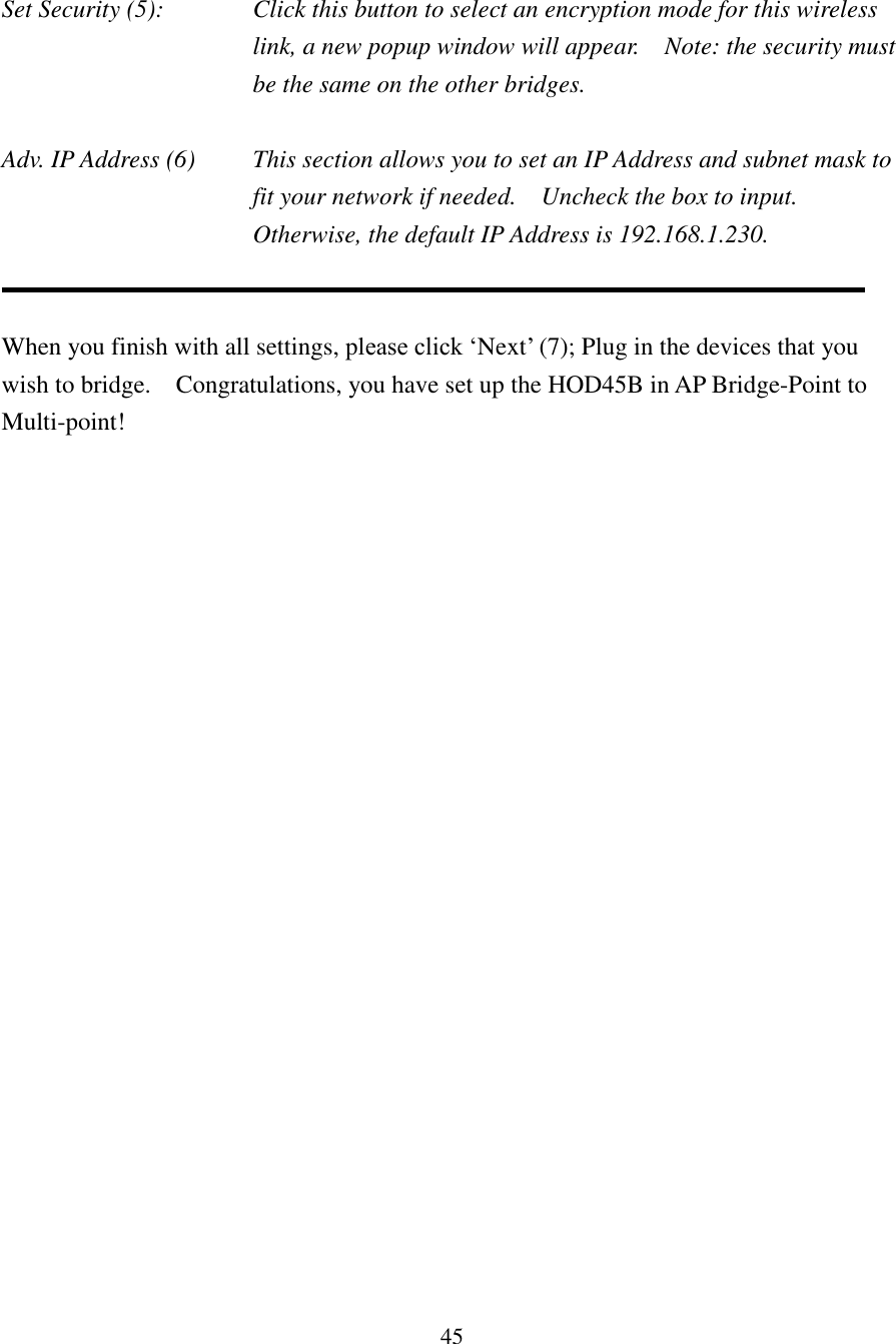 45  Set Security (5):  Click this button to select an encryption mode for this wireless link, a new popup window will appear.    Note: the security must be the same on the other bridges.  Adv. IP Address (6)  This section allows you to set an IP Address and subnet mask to fit your network if needed.    Uncheck the box to input.   Otherwise, the default IP Address is 192.168.1.230.   When you finish with all settings, please click ‘Next’ (7); Plug in the devices that you wish to bridge.    Congratulations, you have set up the HOD45B in AP Bridge-Point to Multi-point!     