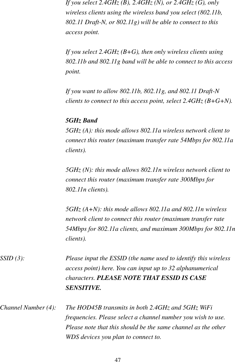 47 If you select 2.4GHz (B), 2.4GHz (N), or 2.4GHz (G), only wireless clients using the wireless band you select (802.11b, 802.11 Draft-N, or 802.11g) will be able to connect to this access point.  If you select 2.4GHz (B+G), then only wireless clients using 802.11b and 802.11g band will be able to connect to this access point.    If you want to allow 802.11b, 802.11g, and 802.11 Draft-N clients to connect to this access point, select 2.4GHz (B+G+N).  5GHz Band 5GHz (A): this mode allows 802.11a wireless network client to connect this router (maximum transfer rate 54Mbps for 802.11a clients).  5GHz (N): this mode allows 802.11n wireless network client to connect this router (maximum transfer rate 300Mbps for 802.11n clients).  5GHz (A+N): this mode allows 802.11a and 802.11n wireless network client to connect this router (maximum transfer rate 54Mbps for 802.11a clients, and maximum 300Mbps for 802.11n clients).  SSID (3):  Please input the ESSID (the name used to identify this wireless access point) here. You can input up to 32 alphanumerical characters. PLEASE NOTE THAT ESSID IS CASE SENSITIVE.  Channel Number (4):  The HOD45B transmits in both 2.4GHz and 5GHz WiFi frequencies. Please select a channel number you wish to use.   Please note that this should be the same channel as the other WDS devices you plan to connect to.  