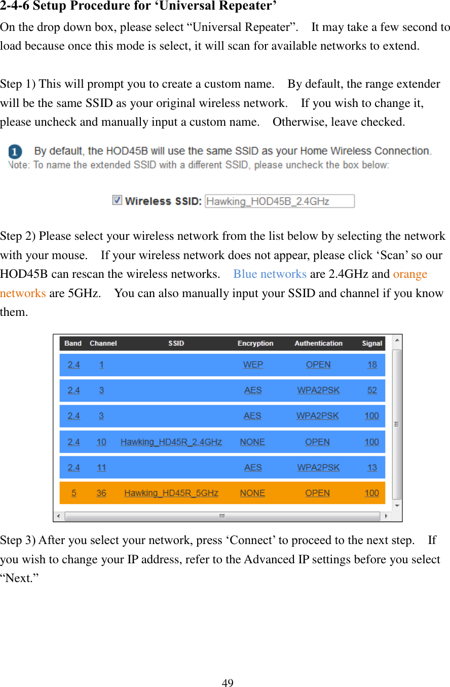 49 2-4-6 Setup Procedure for ‘Universal Repeater’ On the drop down box, please select “Universal Repeater”.    It may take a few second to load because once this mode is select, it will scan for available networks to extend.      Step 1) This will prompt you to create a custom name.    By default, the range extender will be the same SSID as your original wireless network.    If you wish to change it, please uncheck and manually input a custom name.    Otherwise, leave checked.  Step 2) Please select your wireless network from the list below by selecting the network with your mouse.    If your wireless network does not appear, please click ‘Scan’ so our HOD45B can rescan the wireless networks.    Blue networks are 2.4GHz and orange networks are 5GHz.    You can also manually input your SSID and channel if you know them.  Step 3) After you select your network, press ‘Connect’ to proceed to the next step.  If you wish to change your IP address, refer to the Advanced IP settings before you select “Next.”   