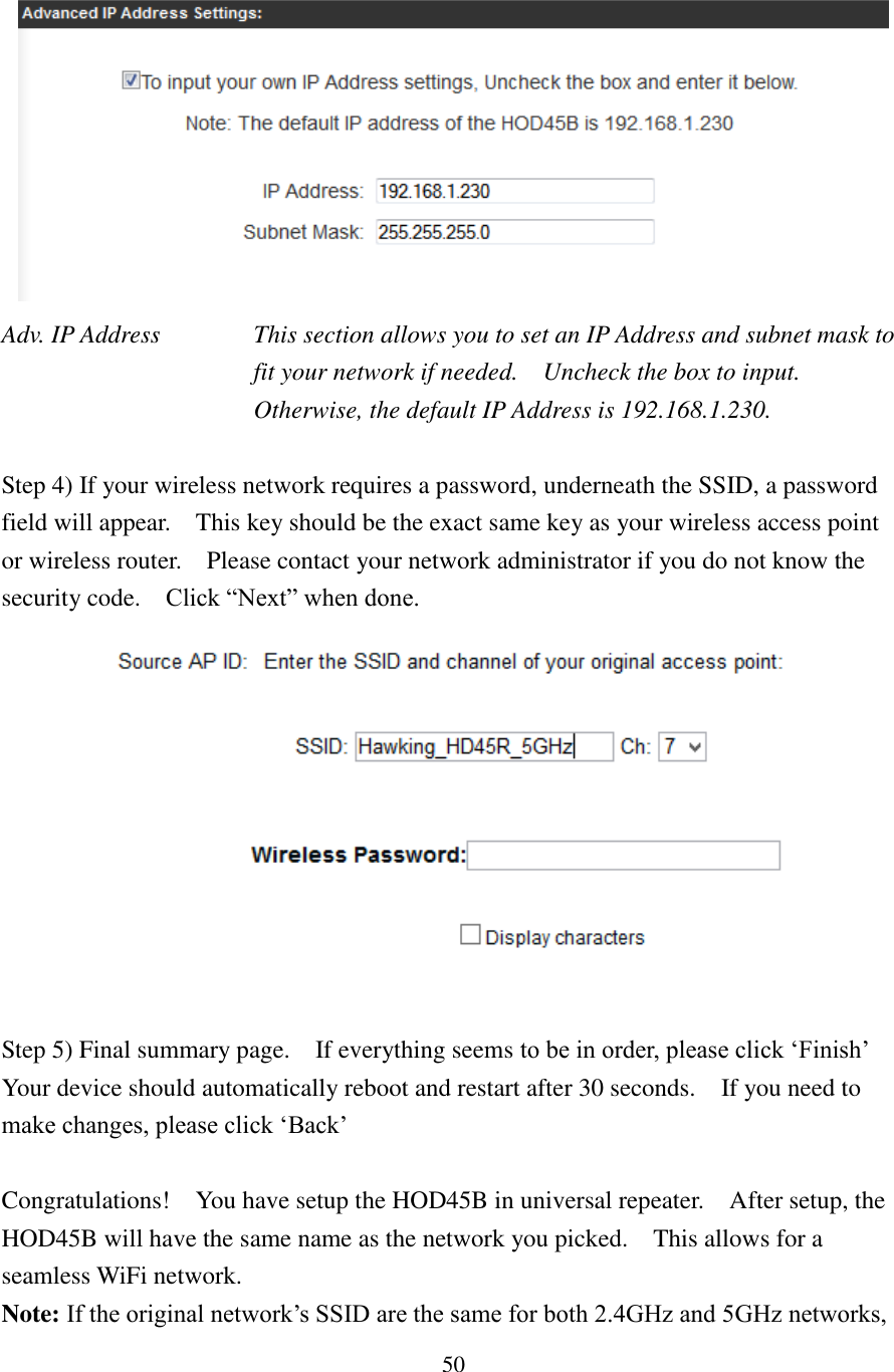 50  Adv. IP Address  This section allows you to set an IP Address and subnet mask to fit your network if needed.    Uncheck the box to input.   Otherwise, the default IP Address is 192.168.1.230.  Step 4) If your wireless network requires a password, underneath the SSID, a password field will appear.    This key should be the exact same key as your wireless access point or wireless router.    Please contact your network administrator if you do not know the security code.  Click “Next” when done.   Step 5) Final summary page.    If everything seems to be in order, please click ‘Finish’   Your device should automatically reboot and restart after 30 seconds.    If you need to make changes, please click ‘Back’  Congratulations!    You have setup the HOD45B in universal repeater.    After setup, the HOD45B will have the same name as the network you picked.    This allows for a seamless WiFi network. Note: If the original network’s SSID are the same for both 2.4GHz and 5GHz networks, 