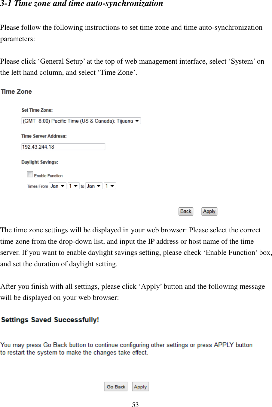 53 3-1 Time zone and time auto-synchronization  Please follow the following instructions to set time zone and time auto-synchronization parameters:  Please click ‘General Setup’ at the top of web management interface, select ‘System’ on the left hand column, and select ‘Time Zone’.   The time zone settings will be displayed in your web browser: Please select the correct time zone from the drop-down list, and input the IP address or host name of the time server. If you want to enable daylight savings setting, please check ‘Enable Function’ box, and set the duration of daylight setting.    After you finish with all settings, please click ‘Apply’ button and the following message will be displayed on your web browser:   