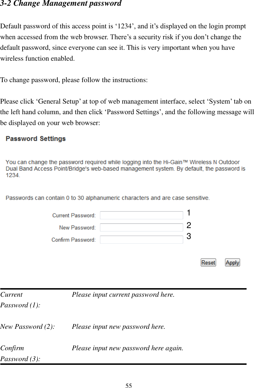 55 3-2 Change Management password  Default password of this access point is ‘1234’, and it’s displayed on the login prompt when accessed from the web browser. There’s a security risk if you don’t change the default password, since everyone can see it. This is very important when you have wireless function enabled.  To change password, please follow the instructions:  Please click ‘General Setup’ at top of web management interface, select ‘System’ tab on the left hand column, and then click ‘Password Settings’, and the following message will be displayed on your web browser:    Current         Please input current password here. Password (1):    New Password (2):    Please input new password here.  Confirm          Please input new password here again. Password (3):    1 2 3 