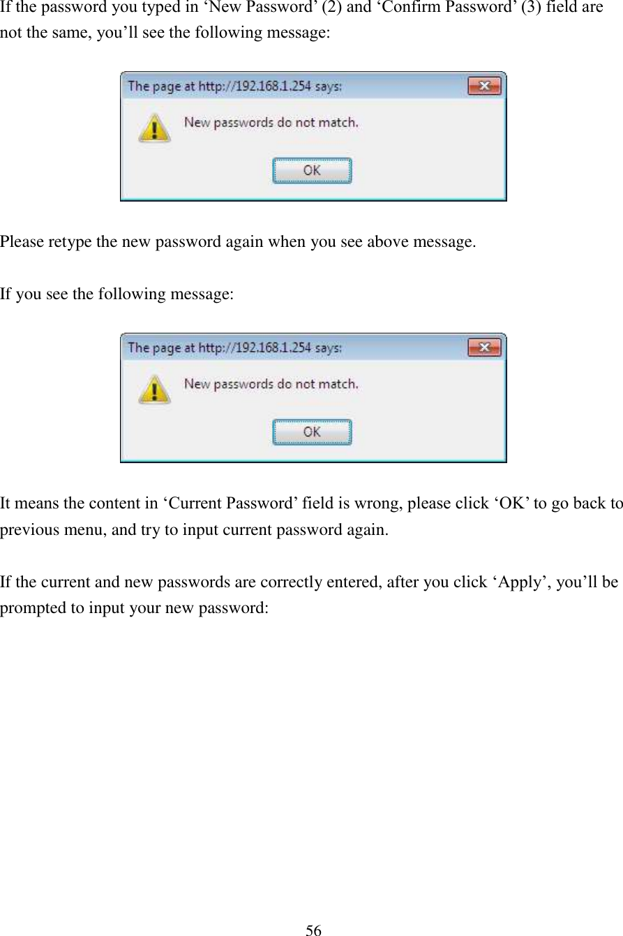 56  If the password you typed in ‘New Password’ (2) and ‘Confirm Password’ (3) field are not the same, you’ll see the following message:    Please retype the new password again when you see above message.  If you see the following message:    It means the content in ‘Current Password’ field is wrong, please click ‘OK’ to go back to previous menu, and try to input current password again.    If the current and new passwords are correctly entered, after you click ‘Apply’, you’ll be prompted to input your new password: 