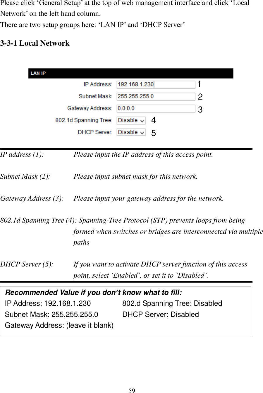 59  Please click ‘General Setup’ at the top of web management interface and click ‘Local Network’ on the left hand column. There are two setup groups here: ‘LAN IP’ and ‘DHCP Server’ 3-3-1 Local Network    IP address (1):      Please input the IP address of this access point.  Subnet Mask (2):      Please input subnet mask for this network.  Gateway Address (3):  Please input your gateway address for the network.  802.1d Spanning Tree (4): Spanning-Tree Protocol (STP) prevents loops from being formed when switches or bridges are interconnected via multiple paths  DHCP Server (5):  If you want to activate DHCP server function of this access point, select ‘Enabled’, or set it to ‘Disabled’.        Recommended Value if you don’t know what to fill: IP Address: 192.168.1.230     802.d Spanning Tree: Disabled Subnet Mask: 255.255.255.0    DHCP Server: Disabled Gateway Address: (leave it blank)       1 3 2 4 5 