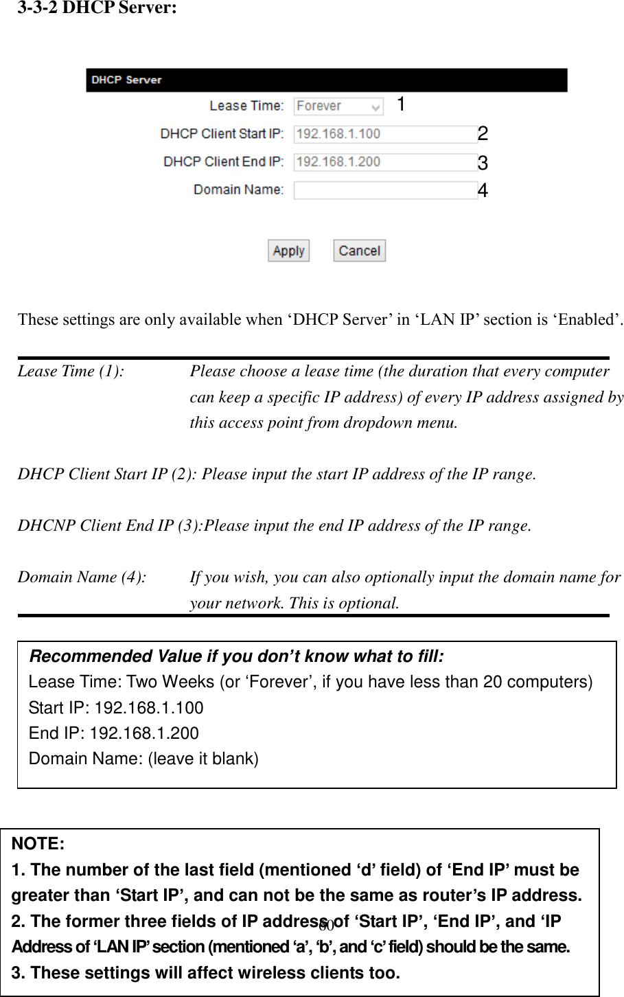 60 3-3-2 DHCP Server:     These settings are only available when ‘DHCP Server’ in ‘LAN IP’ section is ‘Enabled’.  Lease Time (1):    Please choose a lease time (the duration that every computer can keep a specific IP address) of every IP address assigned by this access point from dropdown menu.  DHCP Client Start IP (2): Please input the start IP address of the IP range.  DHCNP Client End IP (3):Please input the end IP address of the IP range.  Domain Name (4):    If you wish, you can also optionally input the domain name for your network. This is optional.            Recommended Value if you don’t know what to fill: Lease Time: Two Weeks (or ‘Forever’, if you have less than 20 computers) Start IP: 192.168.1.100 End IP: 192.168.1.200 Domain Name: (leave it blank) NOTE:   1. The number of the last field (mentioned ‘d’ field) of ‘End IP’ must be greater than ‘Start IP’, and can not be the same as router’s IP address. 2. The former three fields of IP address of ‘Start IP’, ‘End IP’, and ‘IP Address of ‘LAN IP’ section (mentioned ‘a’, ‘b’, and ‘c’ field) should be the same. 3. These settings will affect wireless clients too. 1 3 4 2 