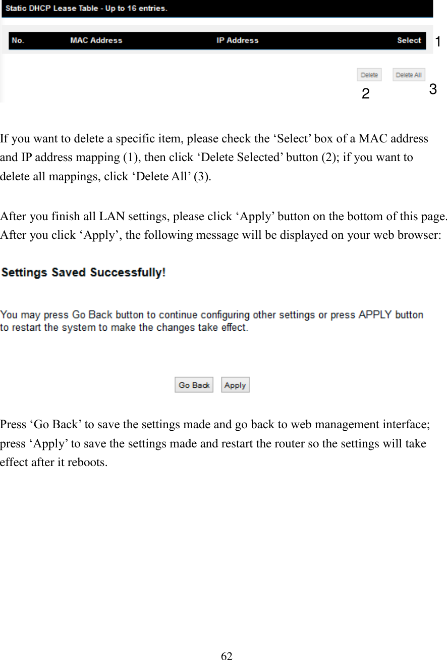 62    If you want to delete a specific item, please check the ‘Select’ box of a MAC address and IP address mapping (1), then click ‘Delete Selected’ button (2); if you want to delete all mappings, click ‘Delete All’ (3).  After you finish all LAN settings, please click ‘Apply’ button on the bottom of this page. After you click ‘Apply’, the following message will be displayed on your web browser:    Press ‘Go Back’ to save the settings made and go back to web management interface; press ‘Apply’ to save the settings made and restart the router so the settings will take effect after it reboots.   1 2 3 