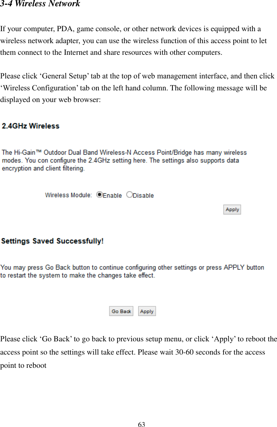 63 3-4 Wireless Network  If your computer, PDA, game console, or other network devices is equipped with a wireless network adapter, you can use the wireless function of this access point to let them connect to the Internet and share resources with other computers.    Please click ‘General Setup’ tab at the top of web management interface, and then click ‘Wireless Configuration’ tab on the left hand column. The following message will be displayed on your web browser:      Please click ‘Go Back’ to go back to previous setup menu, or click ‘Apply’ to reboot the access point so the settings will take effect. Please wait 30-60 seconds for the access point to reboot  