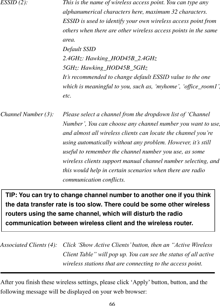 66     ESSID (2):    This is the name of wireless access point. You can type any alphanumerical characters here, maximum 32 characters. ESSID is used to identify your own wireless access point from others when there are other wireless access points in the same area.     Default SSID   2.4GHz: Hawking_HOD45B_2.4GHz   5GHz: Hawking_HOD45B_5GHz It’s recommended to change default ESSID value to the one  which is meaningful to you, such as, ‘myhome’, ‘office_room1’, etc.  Channel Number (3): Please select a channel from the dropdown list of ‘Channel Number’, You can choose any channel number you want to use, and almost all wireless clients can locate the channel you’re using automatically without any problem. However, it’s still useful to remember the channel number you use, as some wireless clients support manual channel number selecting, and this would help in certain scenarios when there are radio communication conflicts.       Associated Clients (4):   Click ‘Show Active Clients’ button, then an “Active Wireless Client Table” will pop up. You can see the status of all active wireless stations that are connecting to the access point.  After you finish these wireless settings, please click ‘Apply’ button, button, and the following message will be displayed on your web browser: TIP: You can try to change channel number to another one if you think the data transfer rate is too slow. There could be some other wireless routers using the same channel, which will disturb the radio communication between wireless client and the wireless router. 