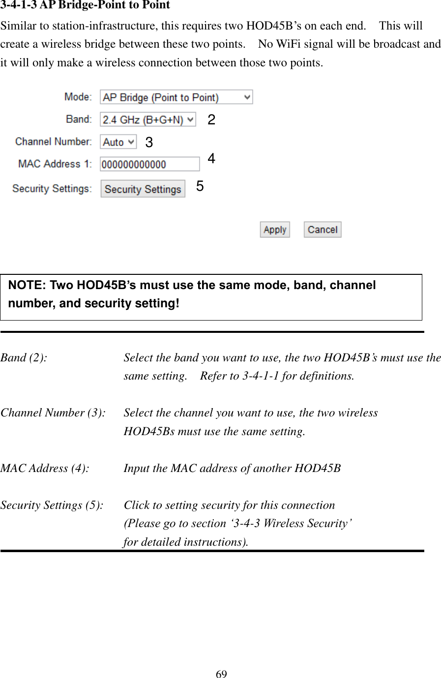 69 3-4-1-3 AP Bridge-Point to Point Similar to station-infrastructure, this requires two HOD45B’s on each end.    This will create a wireless bridge between these two points.    No WiFi signal will be broadcast and it will only make a wireless connection between those two points.       Band (2):  Select the band you want to use, the two HOD45B’s must use the same setting.  Refer to 3-4-1-1 for definitions.  Channel Number (3):  Select the channel you want to use, the two wireless   HOD45Bs must use the same setting.  MAC Address (4):  Input the MAC address of another HOD45B  Security Settings (5):  Click to setting security for this connection  (Please go to section ‘3-4-3 Wireless Security’   for detailed instructions).  NOTE: Two HOD45B’s must use the same mode, band, channel number, and security setting!  2 3 4 5 