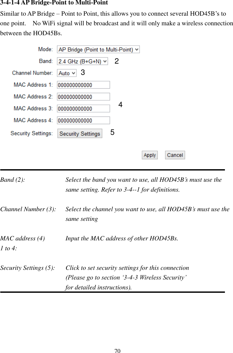 70 3-4-1-4 AP Bridge-Point to Multi-Point Similar to AP Bridge – Point to Point, this allows you to connect several HOD45B’s to one point.    No WiFi signal will be broadcast and it will only make a wireless connection between the HOD45Bs.   Band (2):  Select the band you want to use, all HOD45B’s must use the same setting. Refer to 3-4--1 for definitions.  Channel Number (3):  Select the channel you want to use, all HOD45B’s must use the same setting  MAC address (4)    Input the MAC address of other HOD45Bs. 1 to 4:    Security Settings (5):  Click to set security settings for this connection (Please go to section ‘3-4-3 Wireless Security’   for detailed instructions).   2 3 4 5 