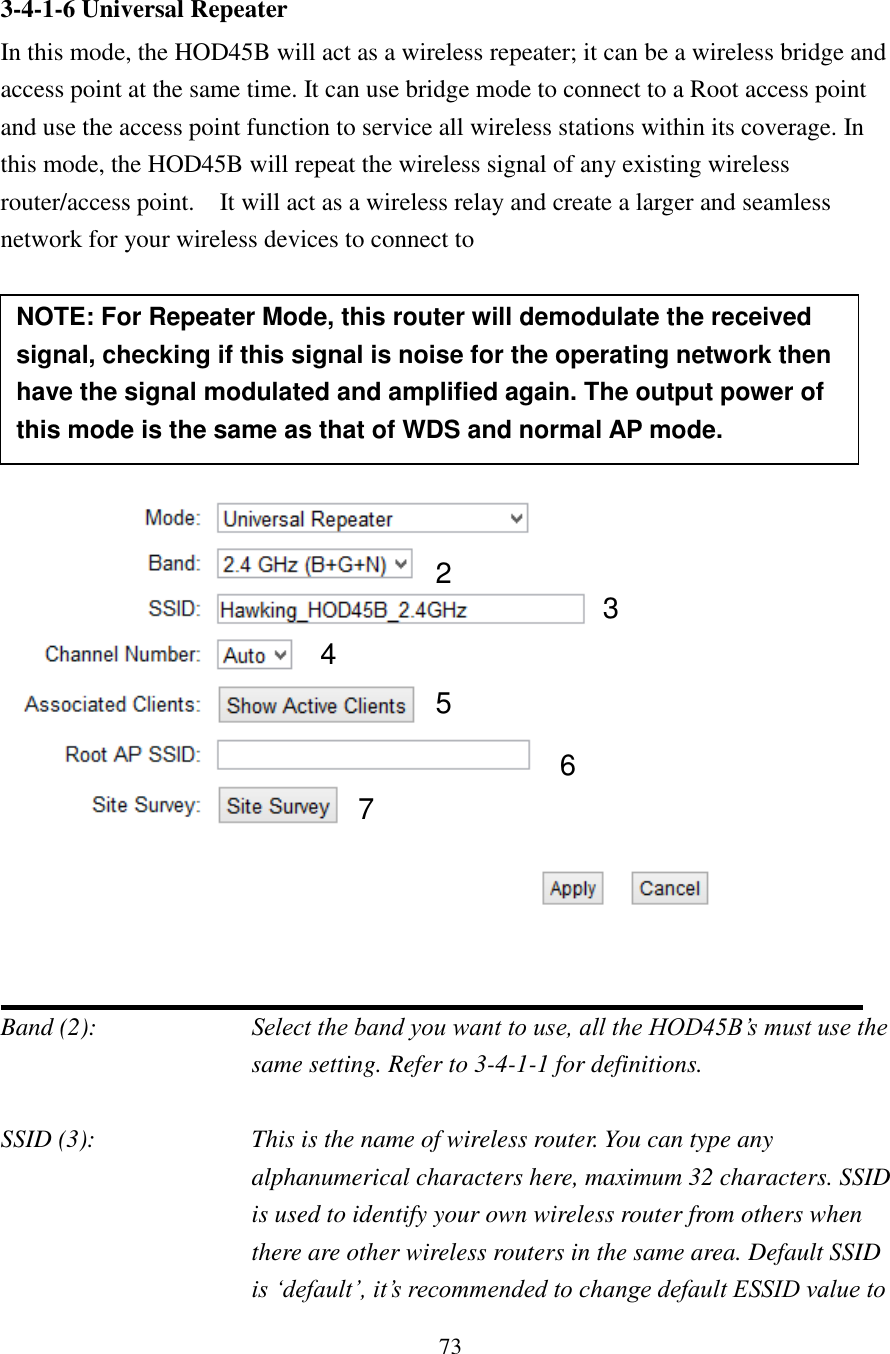 73 3-4-1-6 Universal Repeater In this mode, the HOD45B will act as a wireless repeater; it can be a wireless bridge and access point at the same time. It can use bridge mode to connect to a Root access point and use the access point function to service all wireless stations within its coverage. In this mode, the HOD45B will repeat the wireless signal of any existing wireless router/access point.    It will act as a wireless relay and create a larger and seamless network for your wireless devices to connect to          Band (2):  Select the band you want to use, all the HOD45B’s must use the same setting. Refer to 3-4-1-1 for definitions.  SSID (3):  This is the name of wireless router. You can type any alphanumerical characters here, maximum 32 characters. SSID is used to identify your own wireless router from others when there are other wireless routers in the same area. Default SSID is ‘default’, it’s recommended to change default ESSID value to 2 3 4 5 7 6 NOTE: For Repeater Mode, this router will demodulate the received signal, checking if this signal is noise for the operating network then have the signal modulated and amplified again. The output power of this mode is the same as that of WDS and normal AP mode.   