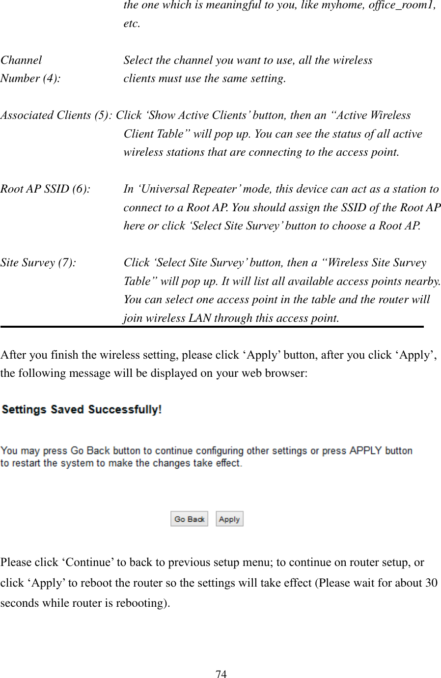 74 the one which is meaningful to you, like myhome, office_room1, etc.  Channel  Select the channel you want to use, all the wireless Number (4):  clients must use the same setting.  Associated Clients (5): Click ‘Show Active Clients’ button, then an “Active Wireless Client Table” will pop up. You can see the status of all active wireless stations that are connecting to the access point.  Root AP SSID (6):  In ‘Universal Repeater’ mode, this device can act as a station to connect to a Root AP. You should assign the SSID of the Root AP here or click ‘Select Site Survey’ button to choose a Root AP.  Site Survey (7):  Click ‘Select Site Survey’ button, then a “Wireless Site Survey Table” will pop up. It will list all available access points nearby. You can select one access point in the table and the router will join wireless LAN through this access point.  After you finish the wireless setting, please click ‘Apply’ button, after you click ‘Apply’, the following message will be displayed on your web browser:    Please click ‘Continue’ to back to previous setup menu; to continue on router setup, or click ‘Apply’ to reboot the router so the settings will take effect (Please wait for about 30 seconds while router is rebooting). 