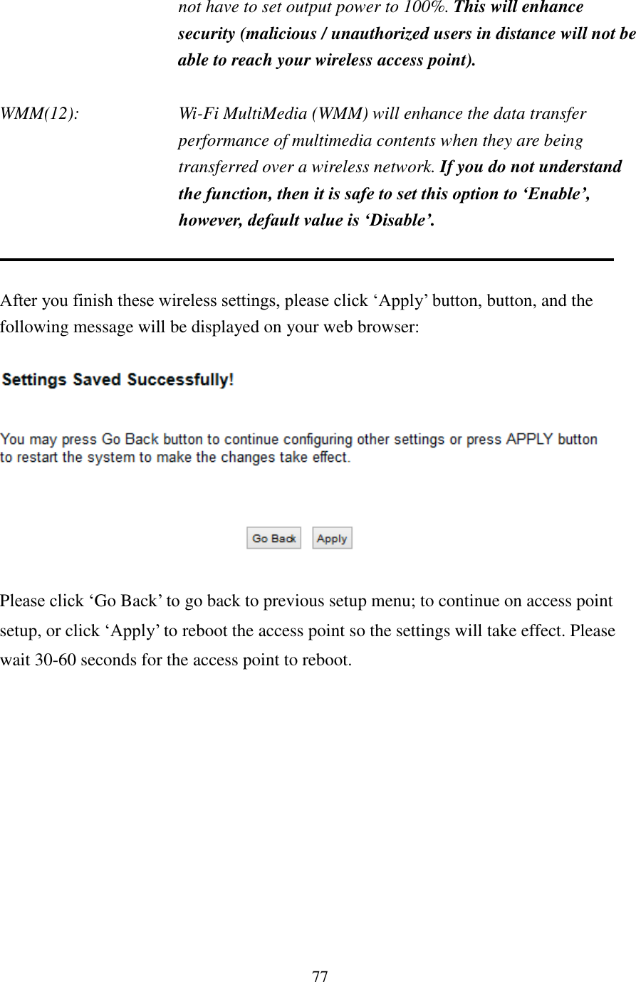 77 not have to set output power to 100%. This will enhance security (malicious / unauthorized users in distance will not be able to reach your wireless access point).  WMM(12):    Wi-Fi MultiMedia (WMM) will enhance the data transfer performance of multimedia contents when they are being transferred over a wireless network. If you do not understand the function, then it is safe to set this option to ‘Enable’, however, default value is ‘Disable’.   After you finish these wireless settings, please click ‘Apply’ button, button, and the following message will be displayed on your web browser:    Please click ‘Go Back’ to go back to previous setup menu; to continue on access point setup, or click ‘Apply’ to reboot the access point so the settings will take effect. Please wait 30-60 seconds for the access point to reboot.  