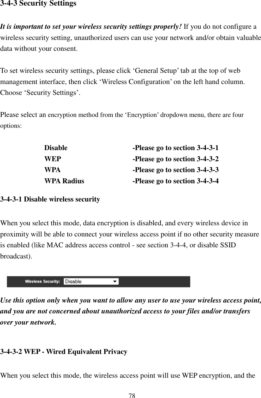 78 3-4-3 Security Settings  It is important to set your wireless security settings properly! If you do not configure a wireless security setting, unauthorized users can use your network and/or obtain valuable data without your consent.  To set wireless security settings, please click ‘General Setup’ tab at the top of web management interface, then click ‘Wireless Configuration’ on the left hand column.   Choose ‘Security Settings’.    Please select an encryption method from the ‘Encryption’ dropdown menu, there are four options:  Disable          -Please go to section 3-4-3-1 WEP          -Please go to section 3-4-3-2 WPA          -Please go to section 3-4-3-3 WPA Radius         -Please go to section 3-4-3-4 3-4-3-1 Disable wireless security  When you select this mode, data encryption is disabled, and every wireless device in proximity will be able to connect your wireless access point if no other security measure is enabled (like MAC address access control - see section 3-4-4, or disable SSID broadcast).    Use this option only when you want to allow any user to use your wireless access point, and you are not concerned about unauthorized access to your files and/or transfers over your network.  3-4-3-2 WEP - Wired Equivalent Privacy  When you select this mode, the wireless access point will use WEP encryption, and the 