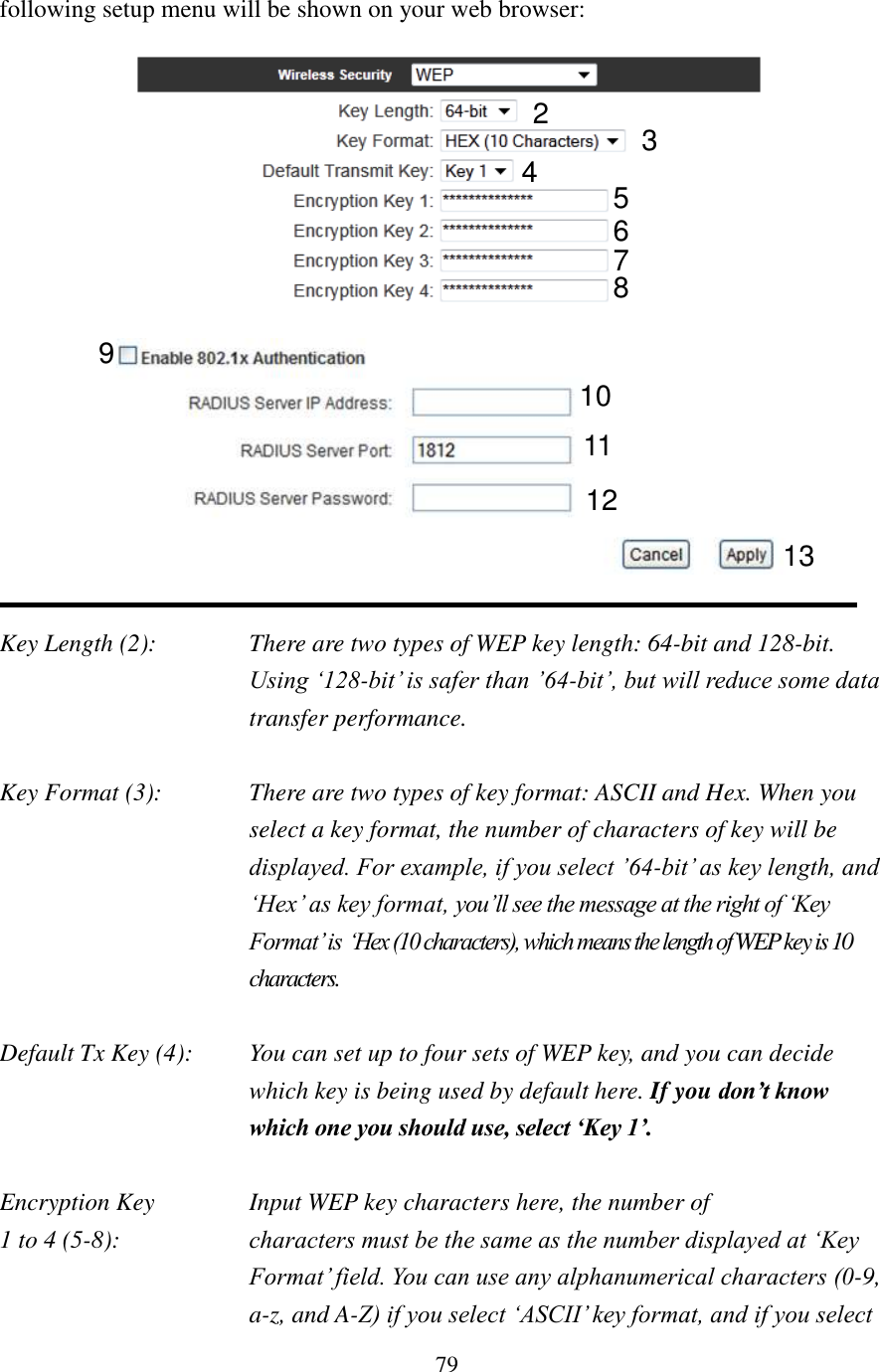 79 following setup menu will be shown on your web browser:     Key Length (2):    There are two types of WEP key length: 64-bit and 128-bit. Using ‘128-bit’ is safer than ’64-bit’, but will reduce some data transfer performance.  Key Format (3):    There are two types of key format: ASCII and Hex. When you select a key format, the number of characters of key will be displayed. For example, if you select ’64-bit’ as key length, and ‘Hex’ as key format, you’ll see the message at the right of ‘Key Format’ is ‘Hex (10 characters), which means the length of WEP key is 10 characters.  Default Tx Key (4):    You can set up to four sets of WEP key, and you can decide which key is being used by default here. If you don’t know which one you should use, select ‘Key 1’.  Encryption Key      Input WEP key characters here, the number of 1 to 4 (5-8):    characters must be the same as the number displayed at ‘Key Format’ field. You can use any alphanumerical characters (0-9, a-z, and A-Z) if you select ‘ASCII’ key format, and if you select 2 3 5 7 6 4 8 10 11 12 9 13 