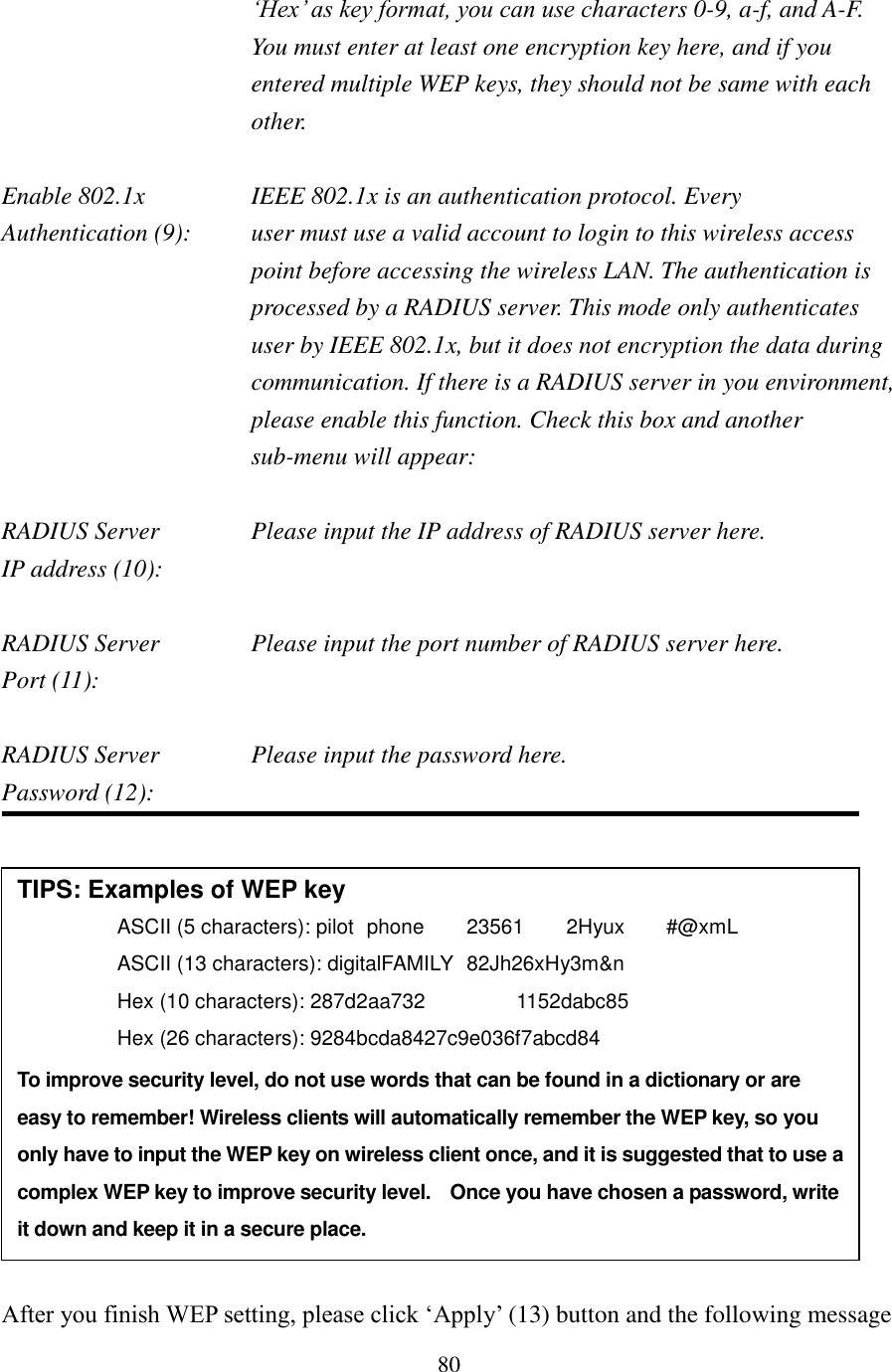 80 ‘Hex’ as key format, you can use characters 0-9, a-f, and A-F. You must enter at least one encryption key here, and if you entered multiple WEP keys, they should not be same with each other.  Enable 802.1x  IEEE 802.1x is an authentication protocol. Every   Authentication (9):      user must use a valid account to login to this wireless access point before accessing the wireless LAN. The authentication is processed by a RADIUS server. This mode only authenticates user by IEEE 802.1x, but it does not encryption the data during communication. If there is a RADIUS server in you environment, please enable this function. Check this box and another sub-menu will appear:  RADIUS Server    Please input the IP address of RADIUS server here. IP address (10):      RADIUS Server    Please input the port number of RADIUS server here. Port (11):       RADIUS Server    Please input the password here. Password (12):                  After you finish WEP setting, please click ‘Apply’ (13) button and the following message TIPS: Examples of WEP key   ASCII (5 characters): pilot   phone    23561    2Hyux    #@xmL ASCII (13 characters): digitalFAMILY   82Jh26xHy3m&amp;n Hex (10 characters): 287d2aa732    1152dabc85 Hex (26 characters): 9284bcda8427c9e036f7abcd84 To improve security level, do not use words that can be found in a dictionary or are easy to remember! Wireless clients will automatically remember the WEP key, so you only have to input the WEP key on wireless client once, and it is suggested that to use a complex WEP key to improve security level.  Once you have chosen a password, write it down and keep it in a secure place. 