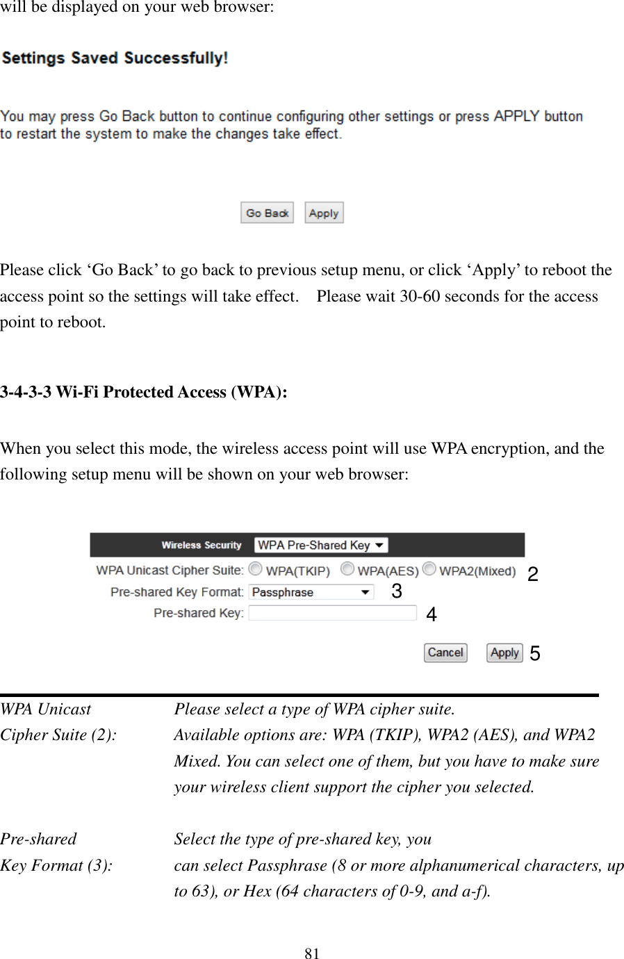 81 will be displayed on your web browser:    Please click ‘Go Back’ to go back to previous setup menu, or click ‘Apply’ to reboot the access point so the settings will take effect.    Please wait 30-60 seconds for the access point to reboot.  3-4-3-3 Wi-Fi Protected Access (WPA):  When you select this mode, the wireless access point will use WPA encryption, and the following setup menu will be shown on your web browser:   WPA Unicast       Please select a type of WPA cipher suite. Cipher Suite (2):  Available options are: WPA (TKIP), WPA2 (AES), and WPA2 Mixed. You can select one of them, but you have to make sure your wireless client support the cipher you selected.  Pre-shared        Select the type of pre-shared key, you Key Format (3):    can select Passphrase (8 or more alphanumerical characters, up to 63), or Hex (64 characters of 0-9, and a-f).  2 3 5 4 