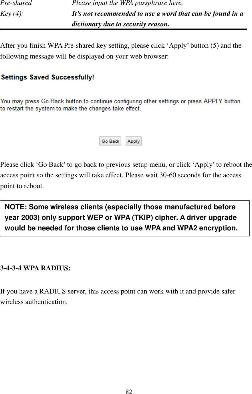 82 Pre-shared        Please input the WPA passphrase here. Key (4):    It’s not recommended to use a word that can be found in a dictionary due to security reason.  After you finish WPA Pre-shared key setting, please click ‘Apply’ button (5) and the following message will be displayed on your web browser:    Please click ‘Go Back’ to go back to previous setup menu, or click ‘Apply’ to reboot the access point so the settings will take effect. Please wait 30-60 seconds for the access point to reboot.       3-4-3-4 WPA RADIUS:  If you have a RADIUS server, this access point can work with it and provide safer wireless authentication.  NOTE: Some wireless clients (especially those manufactured before year 2003) only support WEP or WPA (TKIP) cipher. A driver upgrade would be needed for those clients to use WPA and WPA2 encryption. 