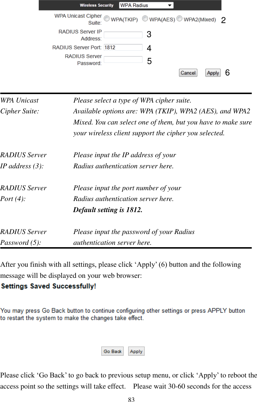 83   WPA Unicast       Please select a type of WPA cipher suite. Cipher Suite:  Available options are: WPA (TKIP), WPA2 (AES), and WPA2 Mixed. You can select one of them, but you have to make sure your wireless client support the cipher you selected.  RADIUS Server      Please input the IP address of your IP address (3):      Radius authentication server here.  RADIUS Server      Please input the port number of your Port (4):    Radius authentication server here.   Default setting is 1812.  RADIUS Server      Please input the password of your Radius Password (5):     authentication server here.  After you finish with all settings, please click ‘Apply’ (6) button and the following message will be displayed on your web browser:   Please click ‘Go Back’ to go back to previous setup menu, or click ‘Apply’ to reboot the access point so the settings will take effect.    Please wait 30-60 seconds for the access 3 4 2 5 6 