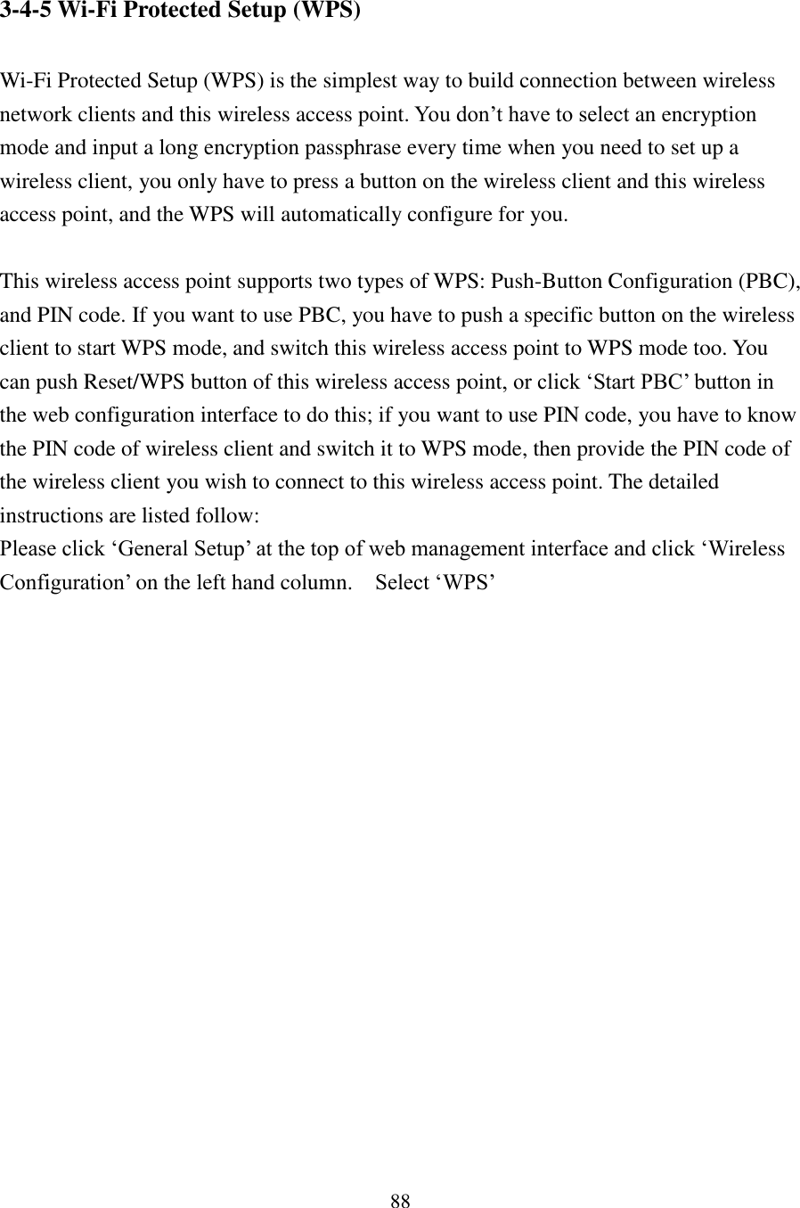 88 3-4-5 Wi-Fi Protected Setup (WPS)  Wi-Fi Protected Setup (WPS) is the simplest way to build connection between wireless network clients and this wireless access point. You don’t have to select an encryption mode and input a long encryption passphrase every time when you need to set up a wireless client, you only have to press a button on the wireless client and this wireless access point, and the WPS will automatically configure for you.  This wireless access point supports two types of WPS: Push-Button Configuration (PBC), and PIN code. If you want to use PBC, you have to push a specific button on the wireless client to start WPS mode, and switch this wireless access point to WPS mode too. You can push Reset/WPS button of this wireless access point, or click ‘Start PBC’ button in the web configuration interface to do this; if you want to use PIN code, you have to know the PIN code of wireless client and switch it to WPS mode, then provide the PIN code of the wireless client you wish to connect to this wireless access point. The detailed instructions are listed follow: Please click ‘General Setup’ at the top of web management interface and click ‘Wireless Configuration’ on the left hand column.    Select ‘WPS’ 