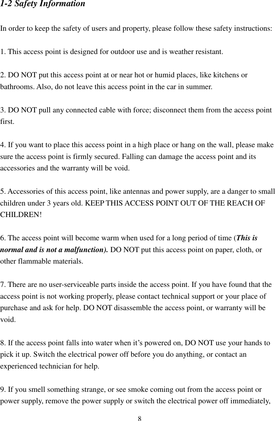 8 1-2 Safety Information  In order to keep the safety of users and property, please follow these safety instructions:  1. This access point is designed for outdoor use and is weather resistant.  2. DO NOT put this access point at or near hot or humid places, like kitchens or bathrooms. Also, do not leave this access point in the car in summer.  3. DO NOT pull any connected cable with force; disconnect them from the access point first.  4. If you want to place this access point in a high place or hang on the wall, please make sure the access point is firmly secured. Falling can damage the access point and its accessories and the warranty will be void.  5. Accessories of this access point, like antennas and power supply, are a danger to small children under 3 years old. KEEP THIS ACCESS POINT OUT OF THE REACH OF CHILDREN!  6. The access point will become warm when used for a long period of time (This is normal and is not a malfunction). DO NOT put this access point on paper, cloth, or other flammable materials.  7. There are no user-serviceable parts inside the access point. If you have found that the access point is not working properly, please contact technical support or your place of purchase and ask for help. DO NOT disassemble the access point, or warranty will be void.  8. If the access point falls into water when it’s powered on, DO NOT use your hands to pick it up. Switch the electrical power off before you do anything, or contact an experienced technician for help.  9. If you smell something strange, or see smoke coming out from the access point or power supply, remove the power supply or switch the electrical power off immediately, 