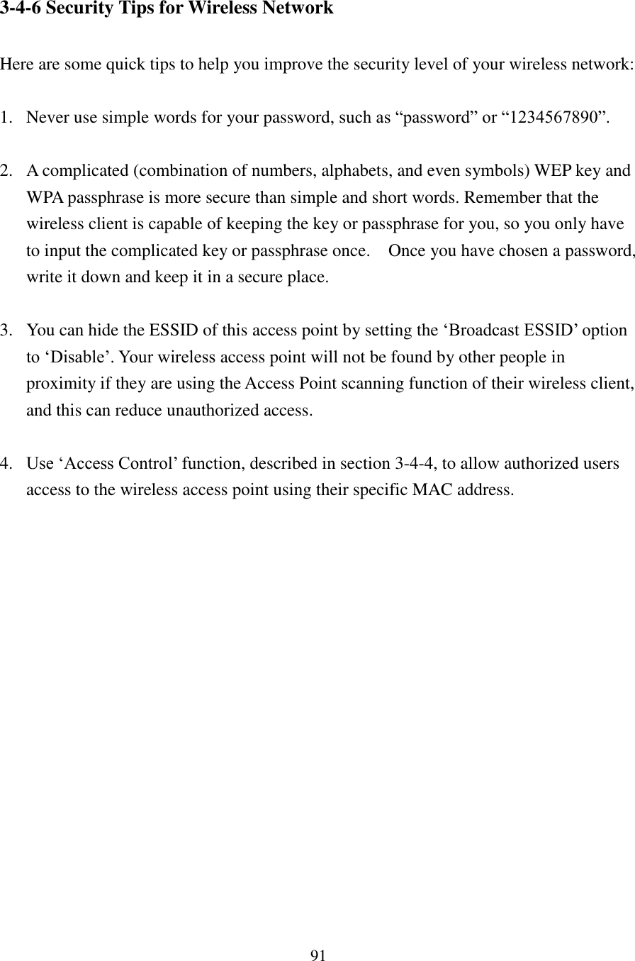 91 3-4-6 Security Tips for Wireless Network  Here are some quick tips to help you improve the security level of your wireless network:  1. Never use simple words for your password, such as “password” or “1234567890”.  2. A complicated (combination of numbers, alphabets, and even symbols) WEP key and WPA passphrase is more secure than simple and short words. Remember that the wireless client is capable of keeping the key or passphrase for you, so you only have to input the complicated key or passphrase once.  Once you have chosen a password, write it down and keep it in a secure place.  3. You can hide the ESSID of this access point by setting the ‘Broadcast ESSID’ option to ‘Disable’. Your wireless access point will not be found by other people in proximity if they are using the Access Point scanning function of their wireless client, and this can reduce unauthorized access.  4. Use ‘Access Control’ function, described in section 3-4-4, to allow authorized users access to the wireless access point using their specific MAC address. 