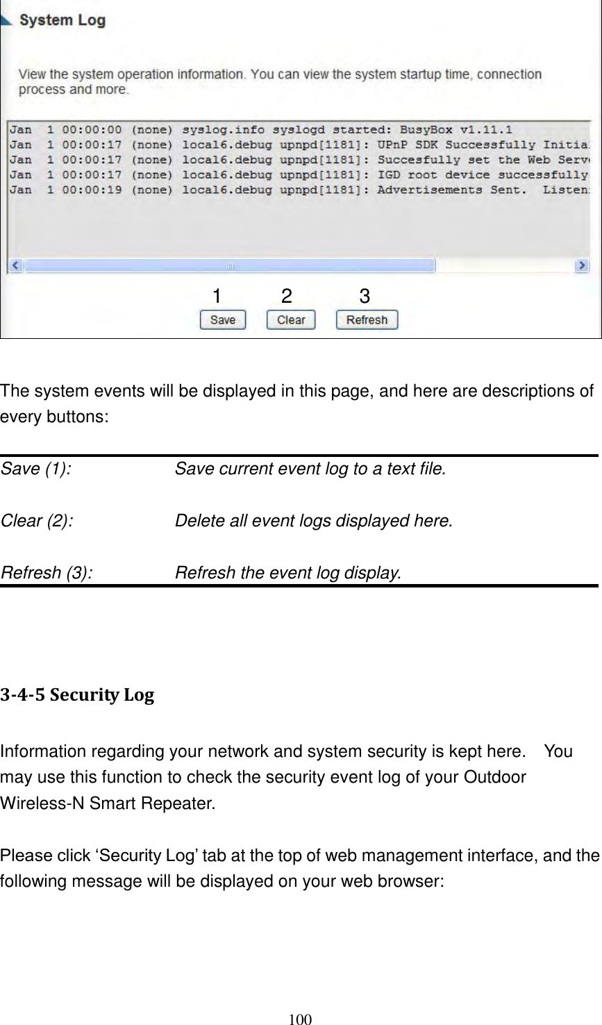 100    The system events will be displayed in this page, and here are descriptions of every buttons:  Save (1):        Save current event log to a text file.  Clear (2):        Delete all event logs displayed here.  Refresh (3):       Refresh the event log display.    3-4-5 Security Log  Information regarding your network and system security is kept here.    You may use this function to check the security event log of your Outdoor Wireless-N Smart Repeater.  Please click „Security Log‟ tab at the top of web management interface, and the following message will be displayed on your web browser:   1 2 3 