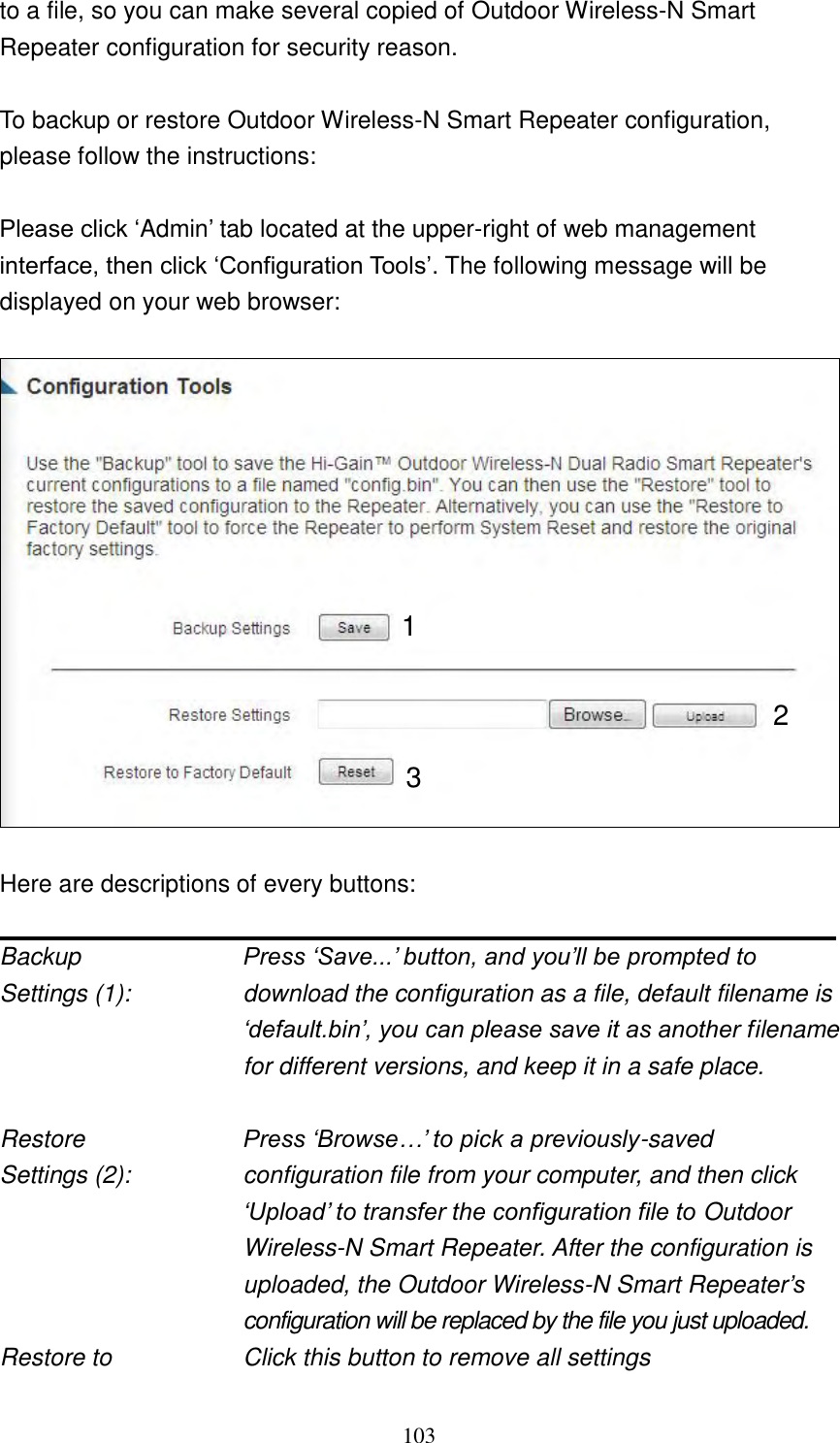 103 to a file, so you can make several copied of Outdoor Wireless-N Smart Repeater configuration for security reason.  To backup or restore Outdoor Wireless-N Smart Repeater configuration, please follow the instructions:  Please click „Admin‟ tab located at the upper-right of web management interface, then click „Configuration Tools‟. The following message will be displayed on your web browser:     Here are descriptions of every buttons:  Backup         Press „Save...‟ button, and you‟ll be prompted to Settings (1):    download the configuration as a file, default filename is „default.bin‟, you can please save it as another filename for different versions, and keep it in a safe place.  Restore         Press „Browse…‟ to pick a previously-saved Settings (2):    configuration file from your computer, and then click „Upload‟ to transfer the configuration file to Outdoor Wireless-N Smart Repeater. After the configuration is uploaded, the Outdoor Wireless-N Smart Repeater‟s configuration will be replaced by the file you just uploaded. Restore to        Click this button to remove all settings 1 2 3 