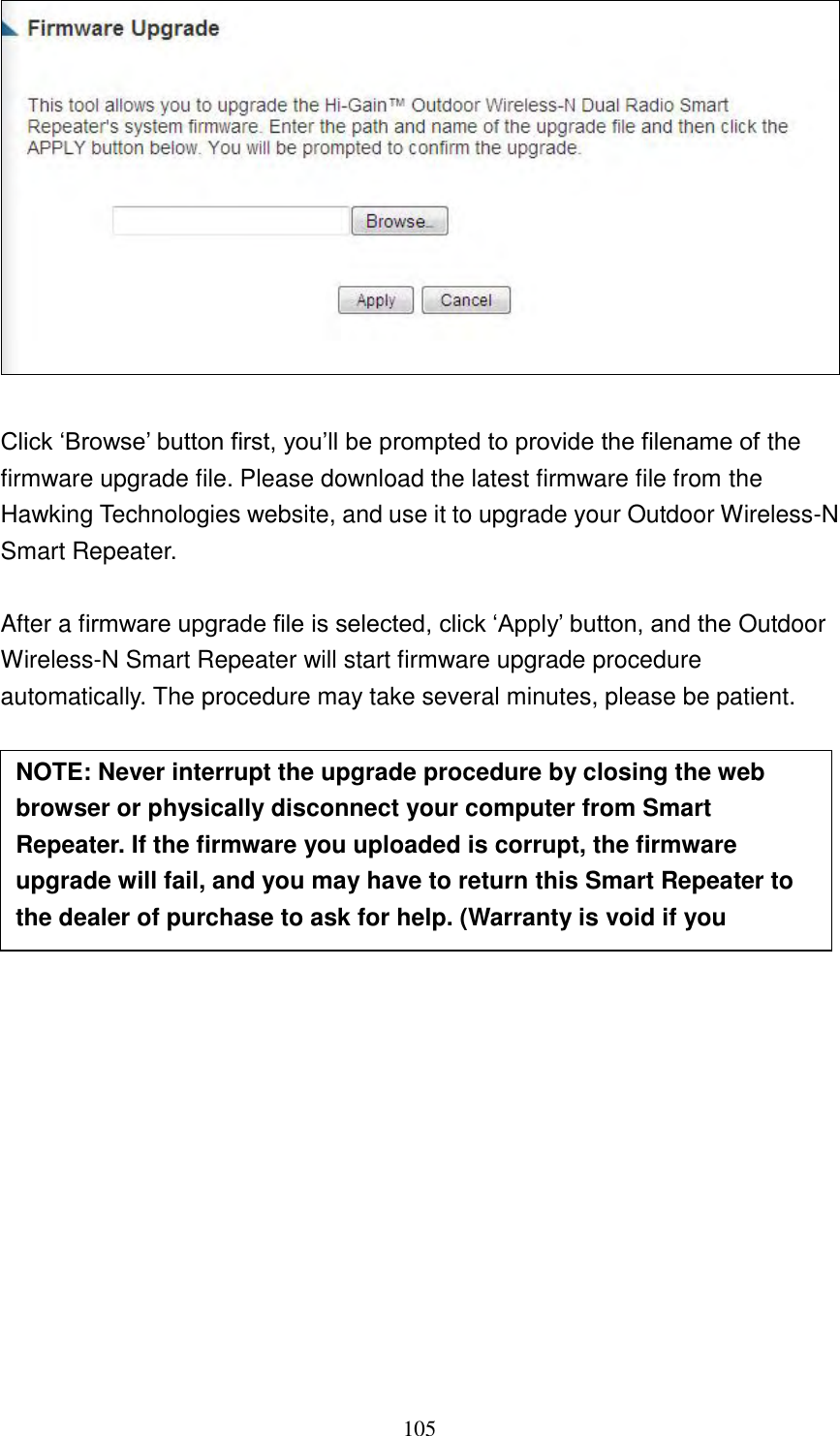 105    Click „Browse‟ button first, you‟ll be prompted to provide the filename of the firmware upgrade file. Please download the latest firmware file from the Hawking Technologies website, and use it to upgrade your Outdoor Wireless-N Smart Repeater.    After a firmware upgrade file is selected, click „Apply‟ button, and the Outdoor Wireless-N Smart Repeater will start firmware upgrade procedure automatically. The procedure may take several minutes, please be patient.                   NOTE: Never interrupt the upgrade procedure by closing the web browser or physically disconnect your computer from Smart Repeater. If the firmware you uploaded is corrupt, the firmware upgrade will fail, and you may have to return this Smart Repeater to the dealer of purchase to ask for help. (Warranty is void if you interrupt the upgrade procedure).   