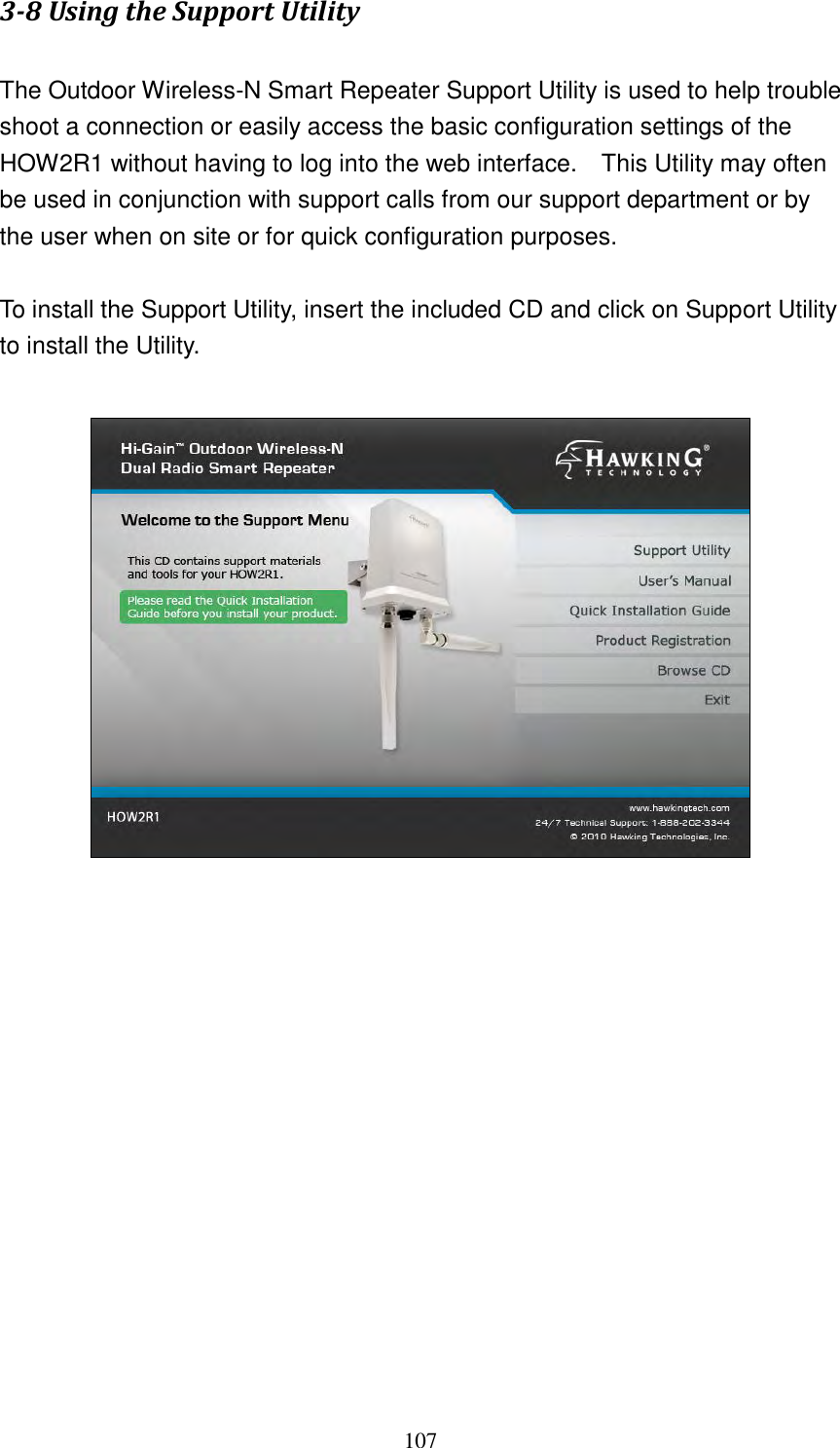 107 3-8 Using the Support Utility  The Outdoor Wireless-N Smart Repeater Support Utility is used to help trouble shoot a connection or easily access the basic configuration settings of the HOW2R1 without having to log into the web interface.    This Utility may often be used in conjunction with support calls from our support department or by the user when on site or for quick configuration purposes.      To install the Support Utility, insert the included CD and click on Support Utility to install the Utility.                     