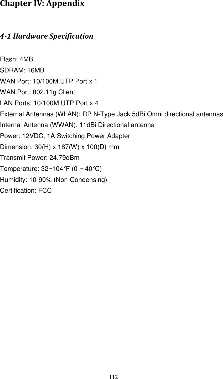 112 Chapter IV: Appendix  4-1 Hardware Specification  Flash: 4MB   SDRAM: 16MB   WAN Port: 10/100M UTP Port x 1 WAN Port: 802.11g Client LAN Ports: 10/100M UTP Port x 4 External Antennas (WLAN): RP N-Type Jack 5dBi Omni directional antennas Internal Antenna (WWAN): 11dBi Directional antenna Power: 12VDC, 1A Switching Power Adapter Dimension: 30(H) x 187(W) x 100(D) mm Transmit Power: 24.79dBm   Temperature: 32~104°F (0 ~ 40°C) Humidity: 10-90% (Non-Condensing) Certification: FCC 