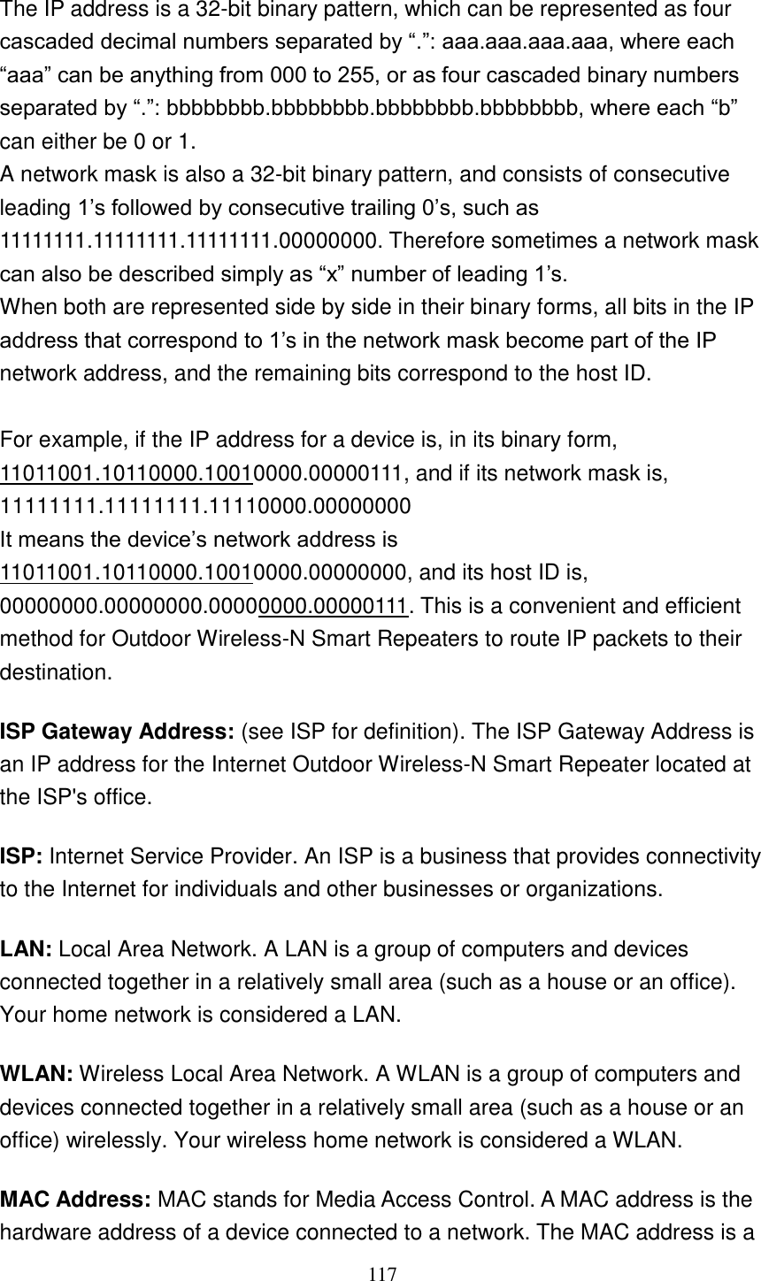 117  The IP address is a 32-bit binary pattern, which can be represented as four cascaded decimal numbers separated by “.”: aaa.aaa.aaa.aaa, where each “aaa” can be anything from 000 to 255, or as four cascaded binary numbers separated by “.”: bbbbbbbb.bbbbbbbb.bbbbbbbb.bbbbbbbb, where each “b” can either be 0 or 1. A network mask is also a 32-bit binary pattern, and consists of consecutive leading 1‟s followed by consecutive trailing 0‟s, such as 11111111.11111111.11111111.00000000. Therefore sometimes a network mask can also be described simply as “x” number of leading 1‟s. When both are represented side by side in their binary forms, all bits in the IP address that correspond to 1‟s in the network mask become part of the IP network address, and the remaining bits correspond to the host ID.    For example, if the IP address for a device is, in its binary form, 11011001.10110000.10010000.00000111, and if its network mask is, 11111111.11111111.11110000.00000000 It means the device‟s network address is   11011001.10110000.10010000.00000000, and its host ID is, 00000000.00000000.00000000.00000111. This is a convenient and efficient method for Outdoor Wireless-N Smart Repeaters to route IP packets to their destination. ISP Gateway Address: (see ISP for definition). The ISP Gateway Address is an IP address for the Internet Outdoor Wireless-N Smart Repeater located at the ISP&apos;s office.   ISP: Internet Service Provider. An ISP is a business that provides connectivity to the Internet for individuals and other businesses or organizations.   LAN: Local Area Network. A LAN is a group of computers and devices connected together in a relatively small area (such as a house or an office). Your home network is considered a LAN.   WLAN: Wireless Local Area Network. A WLAN is a group of computers and devices connected together in a relatively small area (such as a house or an office) wirelessly. Your wireless home network is considered a WLAN.   MAC Address: MAC stands for Media Access Control. A MAC address is the hardware address of a device connected to a network. The MAC address is a 