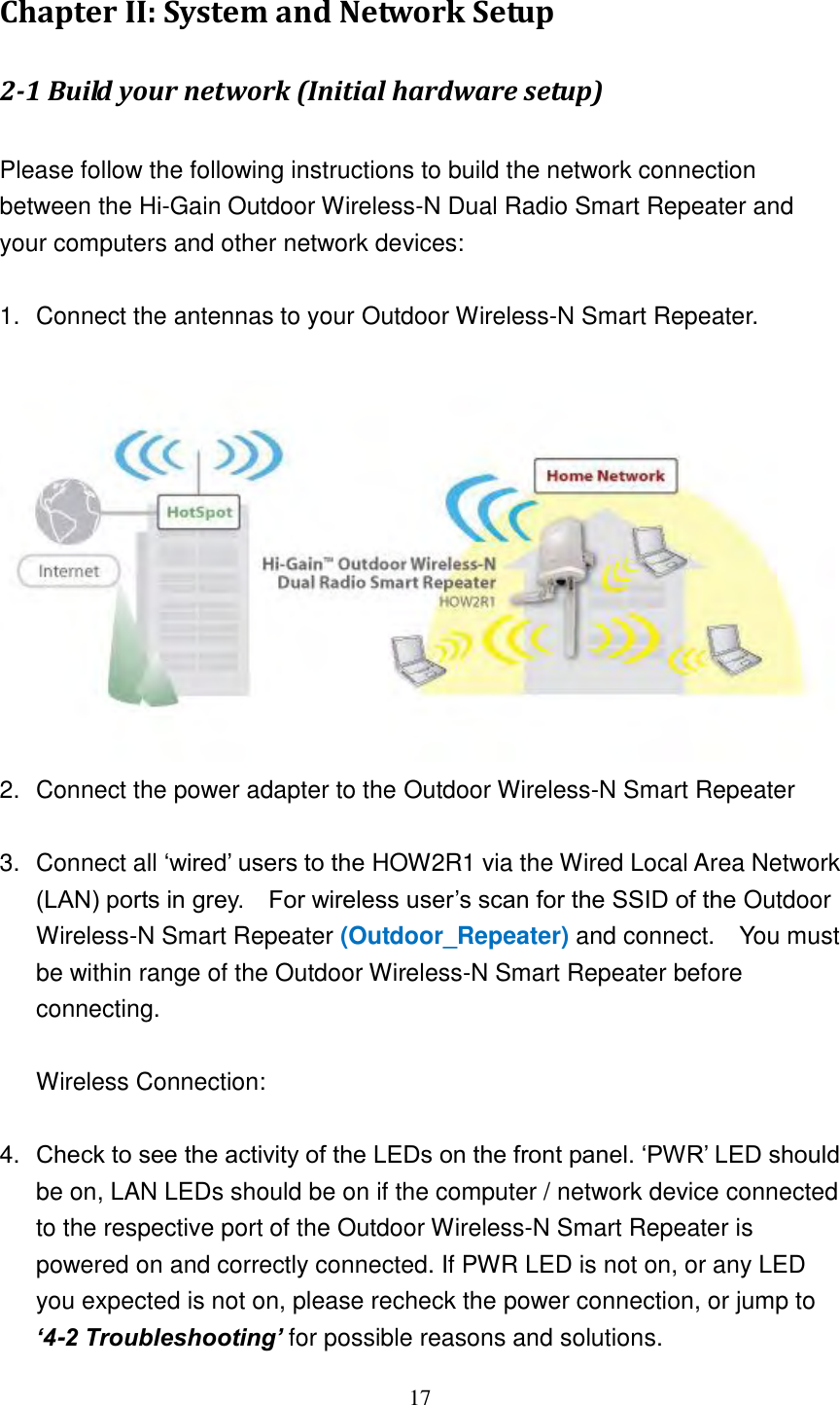 17 Chapter II: System and Network Setup 2-1 Build your network (Initial hardware setup)    Please follow the following instructions to build the network connection between the Hi-Gain Outdoor Wireless-N Dual Radio Smart Repeater and your computers and other network devices:  1.  Connect the antennas to your Outdoor Wireless-N Smart Repeater.     2.  Connect the power adapter to the Outdoor Wireless-N Smart Repeater  3.  Connect all „wired‟ users to the HOW2R1 via the Wired Local Area Network (LAN) ports in grey.    For wireless user‟s scan for the SSID of the Outdoor Wireless-N Smart Repeater (Outdoor_Repeater) and connect.    You must be within range of the Outdoor Wireless-N Smart Repeater before connecting.  Wireless Connection:    4. Check to see the activity of the LEDs on the front panel. „PWR‟ LED should be on, LAN LEDs should be on if the computer / network device connected to the respective port of the Outdoor Wireless-N Smart Repeater is powered on and correctly connected. If PWR LED is not on, or any LED you expected is not on, please recheck the power connection, or jump to ‘4-2 Troubleshooting’ for possible reasons and solutions. 