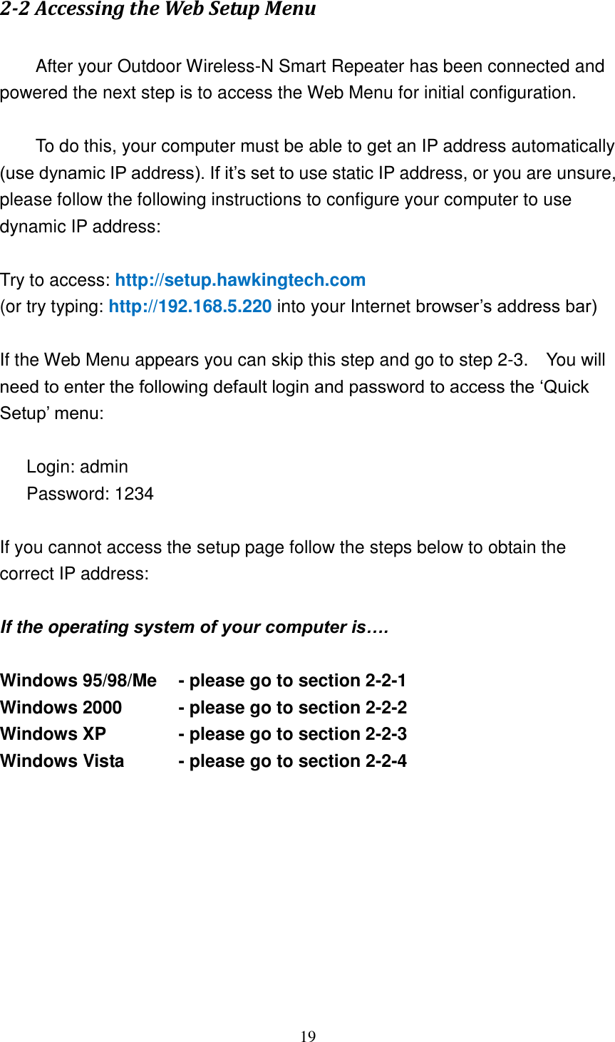 19 2-2 Accessing the Web Setup Menu    After your Outdoor Wireless-N Smart Repeater has been connected and powered the next step is to access the Web Menu for initial configuration.        To do this, your computer must be able to get an IP address automatically (use dynamic IP address). If it‟s set to use static IP address, or you are unsure, please follow the following instructions to configure your computer to use dynamic IP address:  Try to access: http://setup.hawkingtech.com   (or try typing: http://192.168.5.220 into your Internet browser‟s address bar)  If the Web Menu appears you can skip this step and go to step 2-3.    You will need to enter the following default login and password to access the „Quick Setup‟ menu:  Login: admin Password: 1234  If you cannot access the setup page follow the steps below to obtain the correct IP address:  If the operating system of your computer is….  Windows 95/98/Me    - please go to section 2-2-1 Windows 2000          - please go to section 2-2-2 Windows XP     - please go to section 2-2-3 Windows Vista    - please go to section 2-2-4          