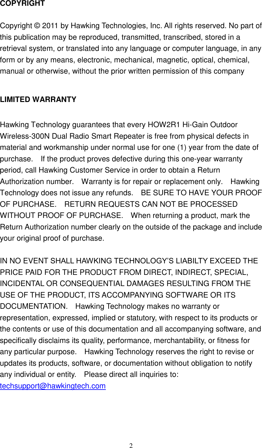 2 COPYRIGHT  Copyright © 2011 by Hawking Technologies, Inc. All rights reserved. No part of this publication may be reproduced, transmitted, transcribed, stored in a retrieval system, or translated into any language or computer language, in any form or by any means, electronic, mechanical, magnetic, optical, chemical, manual or otherwise, without the prior written permission of this company  LIMITED WARRANTY  Hawking Technology guarantees that every HOW2R1 Hi-Gain Outdoor Wireless-300N Dual Radio Smart Repeater is free from physical defects in material and workmanship under normal use for one (1) year from the date of purchase.    If the product proves defective during this one-year warranty period, call Hawking Customer Service in order to obtain a Return Authorization number.    Warranty is for repair or replacement only.    Hawking Technology does not issue any refunds.    BE SURE TO HAVE YOUR PROOF OF PURCHASE.    RETURN REQUESTS CAN NOT BE PROCESSED WITHOUT PROOF OF PURCHASE.    When returning a product, mark the Return Authorization number clearly on the outside of the package and include your original proof of purchase.  IN NO EVENT SHALL HAWKING TECHNOLOGY‟S LIABILTY EXCEED THE PRICE PAID FOR THE PRODUCT FROM DIRECT, INDIRECT, SPECIAL, INCIDENTAL OR CONSEQUENTIAL DAMAGES RESULTING FROM THE USE OF THE PRODUCT, ITS ACCOMPANYING SOFTWARE OR ITS DOCUMENTATION.    Hawking Technology makes no warranty or representation, expressed, implied or statutory, with respect to its products or the contents or use of this documentation and all accompanying software, and specifically disclaims its quality, performance, merchantability, or fitness for any particular purpose.    Hawking Technology reserves the right to revise or updates its products, software, or documentation without obligation to notify any individual or entity.    Please direct all inquiries to: techsupport@hawkingtech.com     