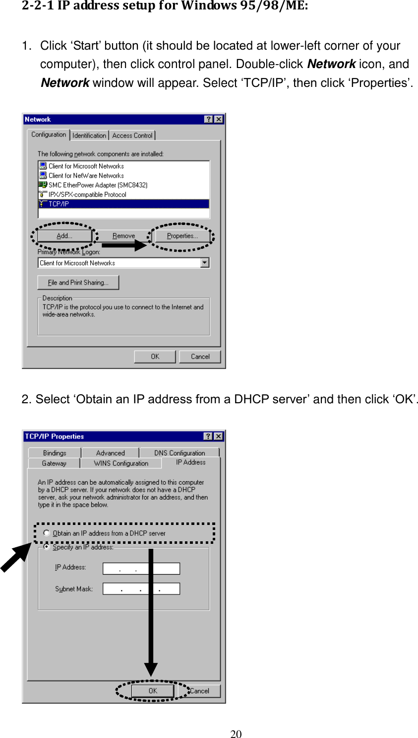 20 2-2-1 IP address setup for Windows 95/98/ME:  1.  Click „Start‟ button (it should be located at lower-left corner of your computer), then click control panel. Double-click Network icon, and Network window will appear. Select „TCP/IP‟, then click „Properties‟.    2. Select „Obtain an IP address from a DHCP server‟ and then click „OK‟.     