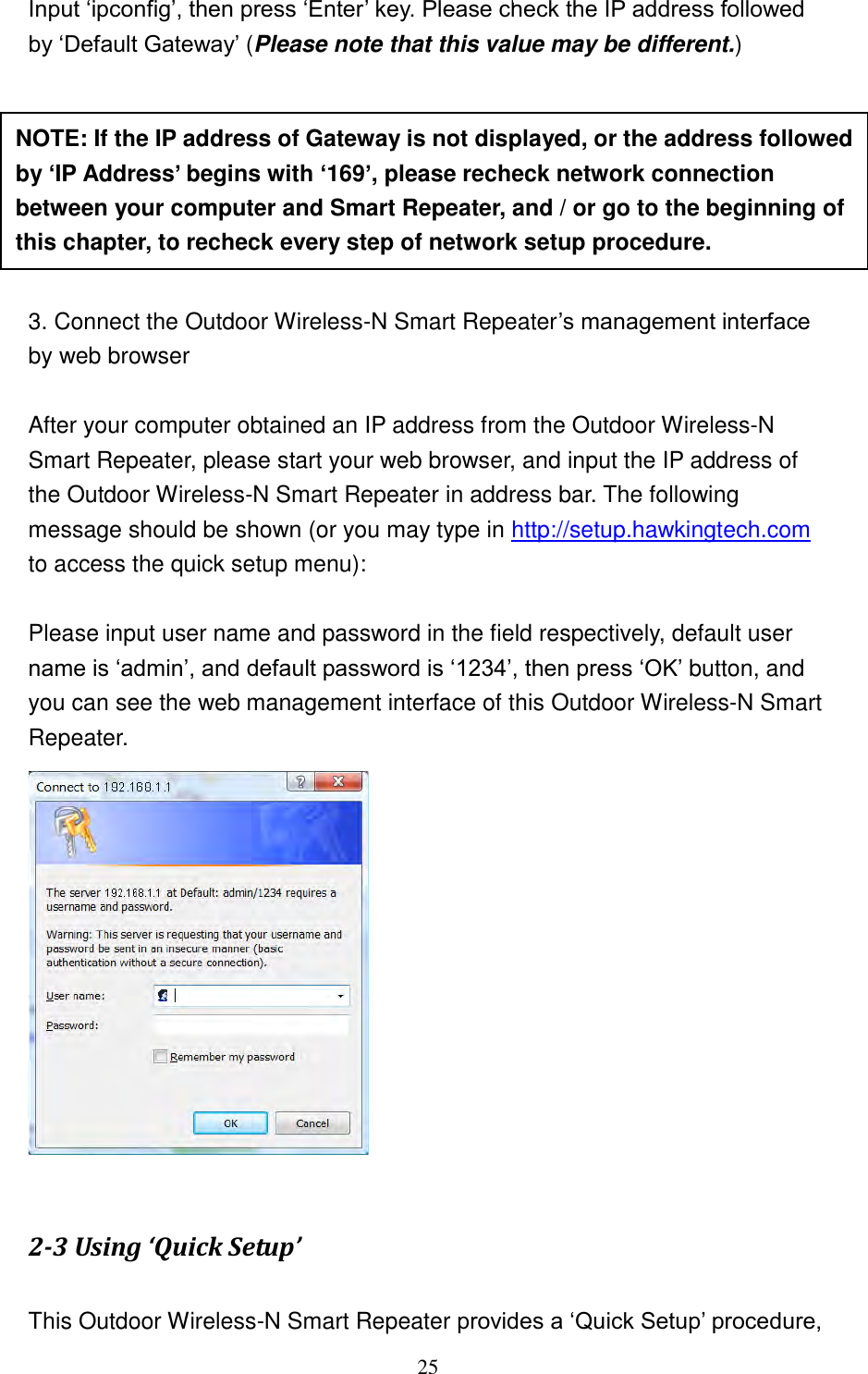 25 Input „ipconfig‟, then press „Enter‟ key. Please check the IP address followed by „Default Gateway‟ (Please note that this value may be different.)        3. Connect the Outdoor Wireless-N Smart Repeater‟s management interface by web browser  After your computer obtained an IP address from the Outdoor Wireless-N Smart Repeater, please start your web browser, and input the IP address of the Outdoor Wireless-N Smart Repeater in address bar. The following message should be shown (or you may type in http://setup.hawkingtech.com to access the quick setup menu):  Please input user name and password in the field respectively, default user name is „admin‟, and default password is „1234‟, then press „OK‟ button, and you can see the web management interface of this Outdoor Wireless-N Smart Repeater.   2-3 Using ‘Quick Setup’  This Outdoor Wireless-N Smart Repeater provides a „Quick Setup‟ procedure, NOTE: If the IP address of Gateway is not displayed, or the address followed by ‘IP Address’ begins with ‘169’, please recheck network connection between your computer and Smart Repeater, and / or go to the beginning of this chapter, to recheck every step of network setup procedure. 