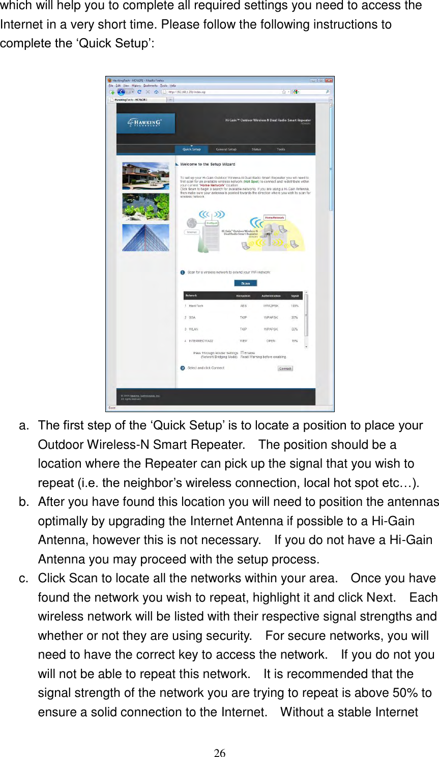 26 which will help you to complete all required settings you need to access the Internet in a very short time. Please follow the following instructions to complete the „Quick Setup‟:   a. The first step of the „Quick Setup‟ is to locate a position to place your Outdoor Wireless-N Smart Repeater.    The position should be a location where the Repeater can pick up the signal that you wish to repeat (i.e. the neighbor‟s wireless connection, local hot spot etc…).     b.  After you have found this location you will need to position the antennas optimally by upgrading the Internet Antenna if possible to a Hi-Gain Antenna, however this is not necessary.    If you do not have a Hi-Gain Antenna you may proceed with the setup process. c.  Click Scan to locate all the networks within your area.    Once you have found the network you wish to repeat, highlight it and click Next.    Each wireless network will be listed with their respective signal strengths and whether or not they are using security.    For secure networks, you will need to have the correct key to access the network.    If you do not you will not be able to repeat this network.    It is recommended that the signal strength of the network you are trying to repeat is above 50% to ensure a solid connection to the Internet.    Without a stable Internet 