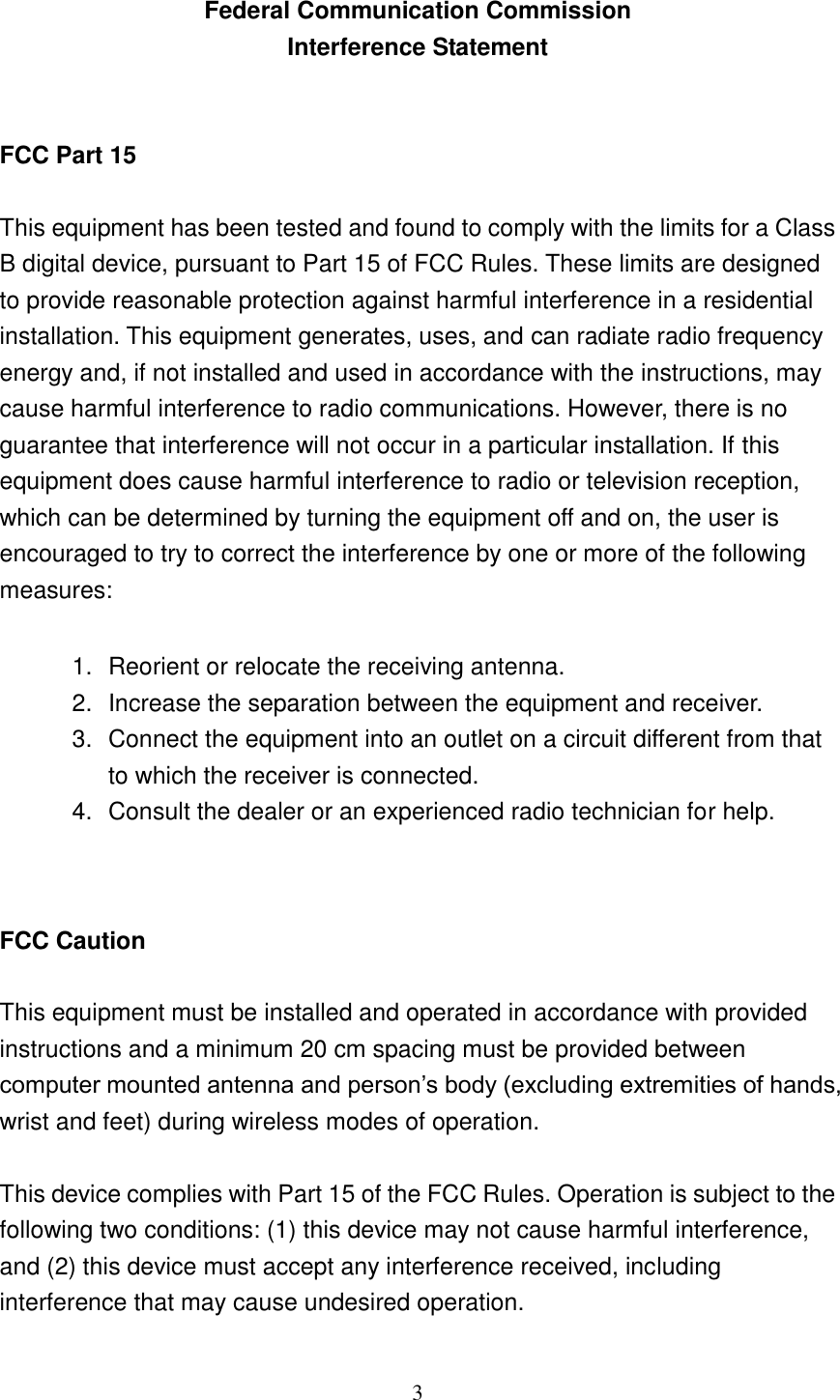 3  Federal Communication Commission Interference Statement  FCC Part 15 This equipment has been tested and found to comply with the limits for a Class B digital device, pursuant to Part 15 of FCC Rules. These limits are designed to provide reasonable protection against harmful interference in a residential installation. This equipment generates, uses, and can radiate radio frequency energy and, if not installed and used in accordance with the instructions, may cause harmful interference to radio communications. However, there is no guarantee that interference will not occur in a particular installation. If this equipment does cause harmful interference to radio or television reception, which can be determined by turning the equipment off and on, the user is encouraged to try to correct the interference by one or more of the following measures:      1.  Reorient or relocate the receiving antenna. 2.  Increase the separation between the equipment and receiver. 3.  Connect the equipment into an outlet on a circuit different from that to which the receiver is connected. 4.  Consult the dealer or an experienced radio technician for help.   FCC Caution  This equipment must be installed and operated in accordance with provided instructions and a minimum 20 cm spacing must be provided between computer mounted antenna and person‟s body (excluding extremities of hands, wrist and feet) during wireless modes of operation.  This device complies with Part 15 of the FCC Rules. Operation is subject to the following two conditions: (1) this device may not cause harmful interference, and (2) this device must accept any interference received, including interference that may cause undesired operation.   