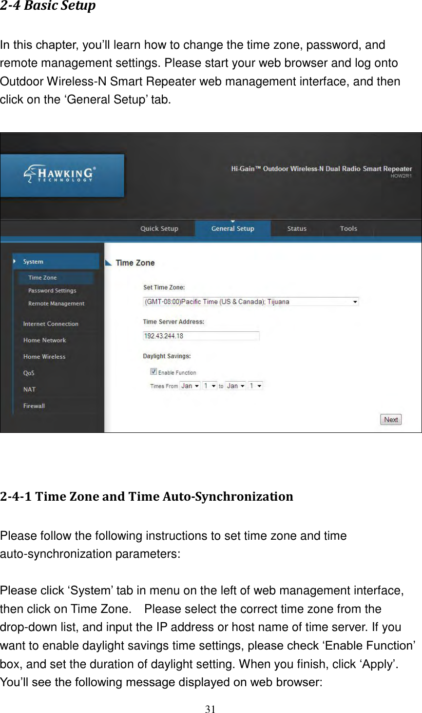 31 2-4 Basic Setup  In this chapter, you‟ll learn how to change the time zone, password, and remote management settings. Please start your web browser and log onto Outdoor Wireless-N Smart Repeater web management interface, and then click on the „General Setup‟ tab.     2-4-1 Time Zone and Time Auto-Synchronization  Please follow the following instructions to set time zone and time auto-synchronization parameters:  Please click „System‟ tab in menu on the left of web management interface, then click on Time Zone.    Please select the correct time zone from the drop-down list, and input the IP address or host name of time server. If you want to enable daylight savings time settings, please check „Enable Function‟ box, and set the duration of daylight setting. When you finish, click „Apply‟. You‟ll see the following message displayed on web browser: 