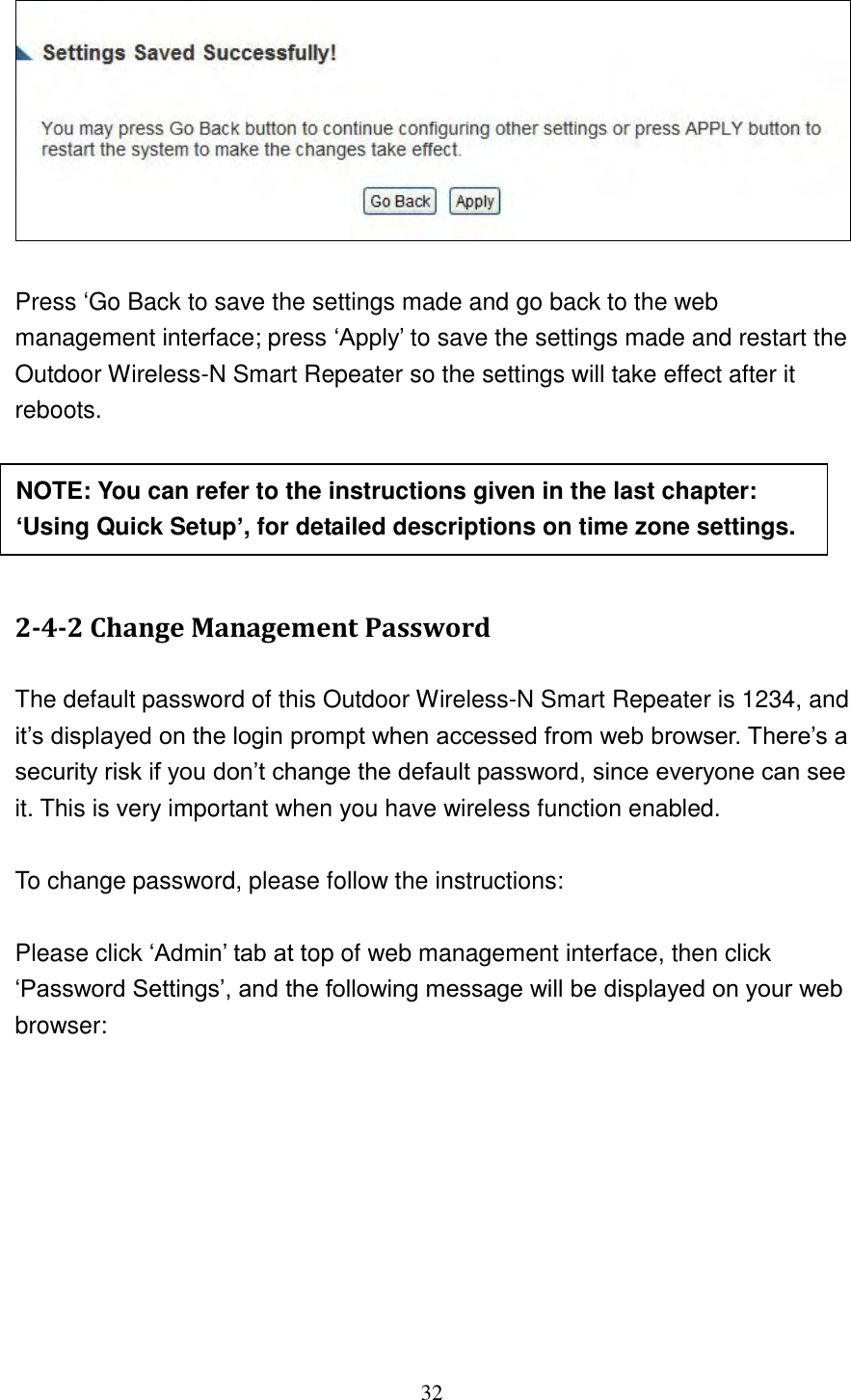 32    Press „Go Back to save the settings made and go back to the web management interface; press „Apply‟ to save the settings made and restart the Outdoor Wireless-N Smart Repeater so the settings will take effect after it reboots.      2-4-2 Change Management Password  The default password of this Outdoor Wireless-N Smart Repeater is 1234, and it‟s displayed on the login prompt when accessed from web browser. There‟s a security risk if you don‟t change the default password, since everyone can see it. This is very important when you have wireless function enabled.  To change password, please follow the instructions:  Please click „Admin‟ tab at top of web management interface, then click „Password Settings‟, and the following message will be displayed on your web browser: NOTE: You can refer to the instructions given in the last chapter: ‘Using Quick Setup’, for detailed descriptions on time zone settings. 