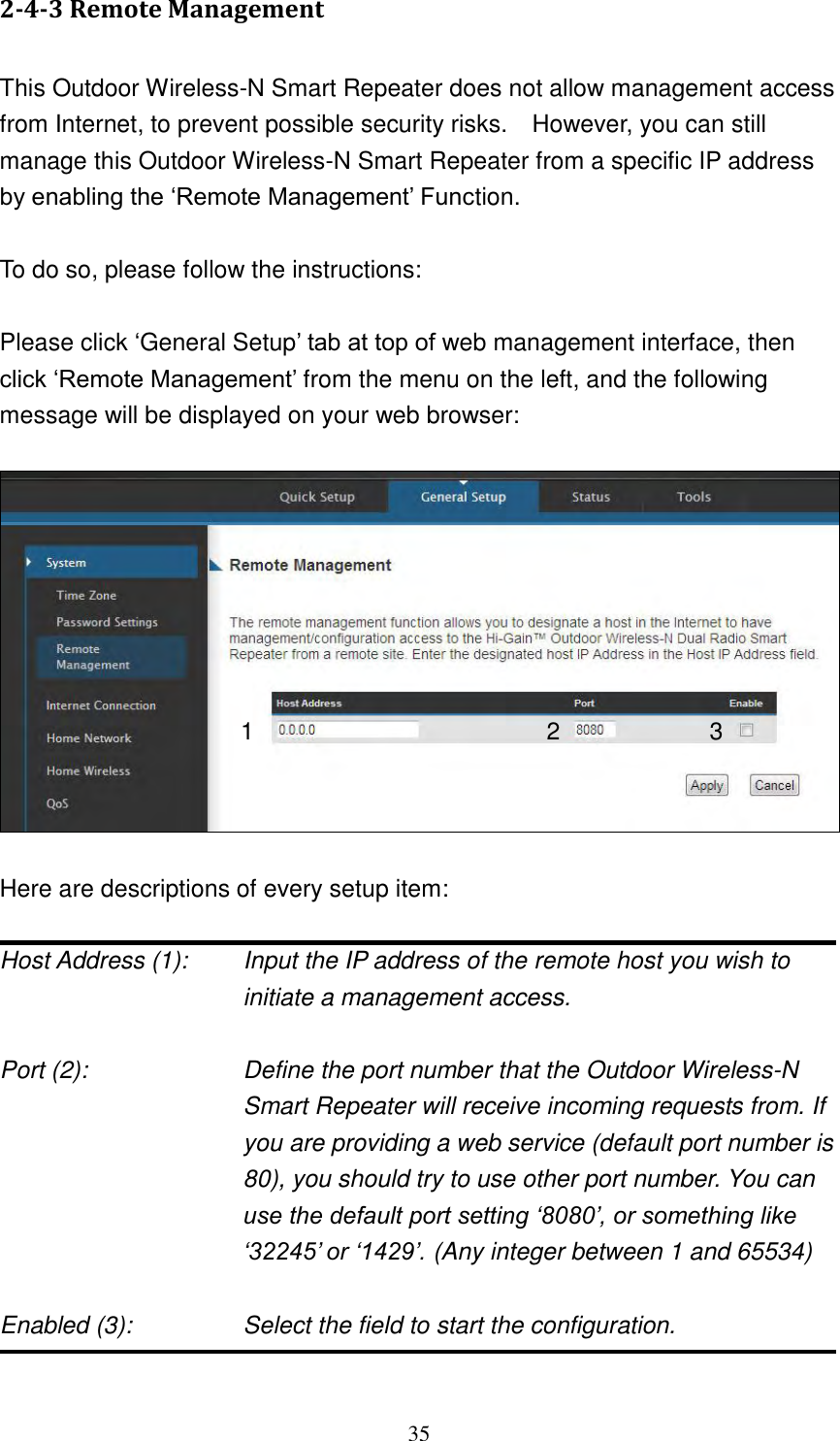 35 2-4-3 Remote Management  This Outdoor Wireless-N Smart Repeater does not allow management access from Internet, to prevent possible security risks.    However, you can still manage this Outdoor Wireless-N Smart Repeater from a specific IP address by enabling the „Remote Management‟ Function.  To do so, please follow the instructions:  Please click „General Setup‟ tab at top of web management interface, then click „Remote Management‟ from the menu on the left, and the following message will be displayed on your web browser:     Here are descriptions of every setup item:  Host Address (1):    Input the IP address of the remote host you wish to initiate a management access.    Port (2):    Define the port number that the Outdoor Wireless-N Smart Repeater will receive incoming requests from. If you are providing a web service (default port number is 80), you should try to use other port number. You can use the default port setting „8080‟, or something like „32245‟ or „1429‟. (Any integer between 1 and 65534)  Enabled (3):  Select the field to start the configuration.  1 2 3 