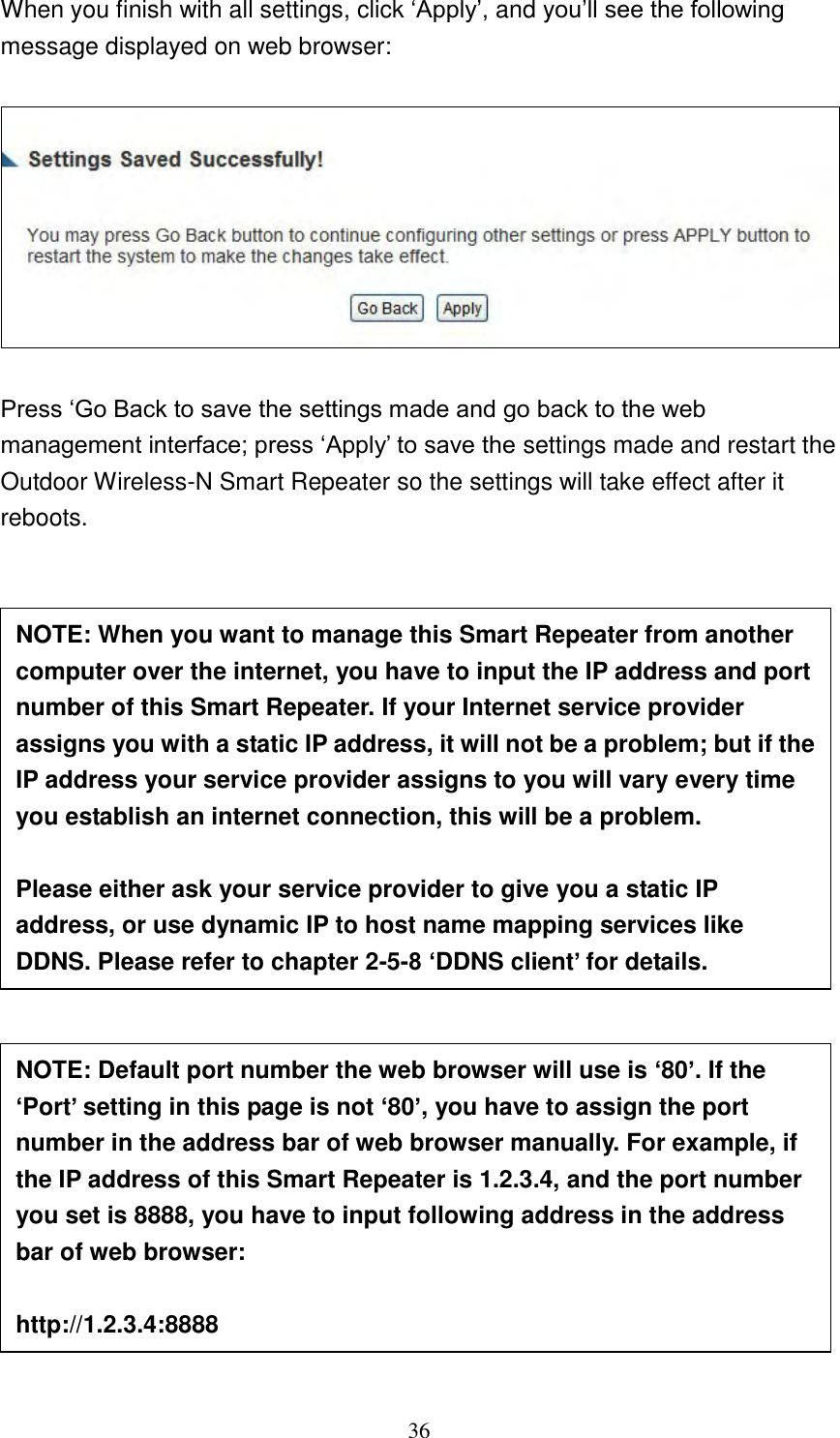 36 When you finish with all settings, click „Apply‟, and you‟ll see the following message displayed on web browser:    Press „Go Back to save the settings made and go back to the web management interface; press „Apply‟ to save the settings made and restart the Outdoor Wireless-N Smart Repeater so the settings will take effect after it reboots.                        NOTE: When you want to manage this Smart Repeater from another computer over the internet, you have to input the IP address and port number of this Smart Repeater. If your Internet service provider assigns you with a static IP address, it will not be a problem; but if the IP address your service provider assigns to you will vary every time you establish an internet connection, this will be a problem.    Please either ask your service provider to give you a static IP address, or use dynamic IP to host name mapping services like DDNS. Please refer to chapter 2-5-8 ‘DDNS client’ for details. NOTE: Default port number the web browser will use is ‘80’. If the ‘Port’ setting in this page is not ‘80’, you have to assign the port number in the address bar of web browser manually. For example, if the IP address of this Smart Repeater is 1.2.3.4, and the port number you set is 8888, you have to input following address in the address bar of web browser:  http://1.2.3.4:8888 