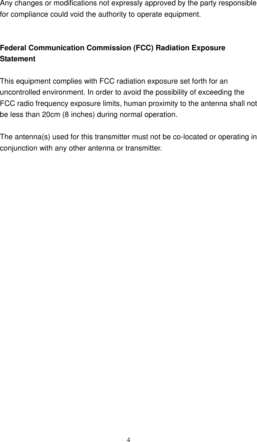 4 Any changes or modifications not expressly approved by the party responsible for compliance could void the authority to operate equipment.   Federal Communication Commission (FCC) Radiation Exposure Statement  This equipment complies with FCC radiation exposure set forth for an uncontrolled environment. In order to avoid the possibility of exceeding the FCC radio frequency exposure limits, human proximity to the antenna shall not be less than 20cm (8 inches) during normal operation.  The antenna(s) used for this transmitter must not be co-located or operating in conjunction with any other antenna or transmitter.                         