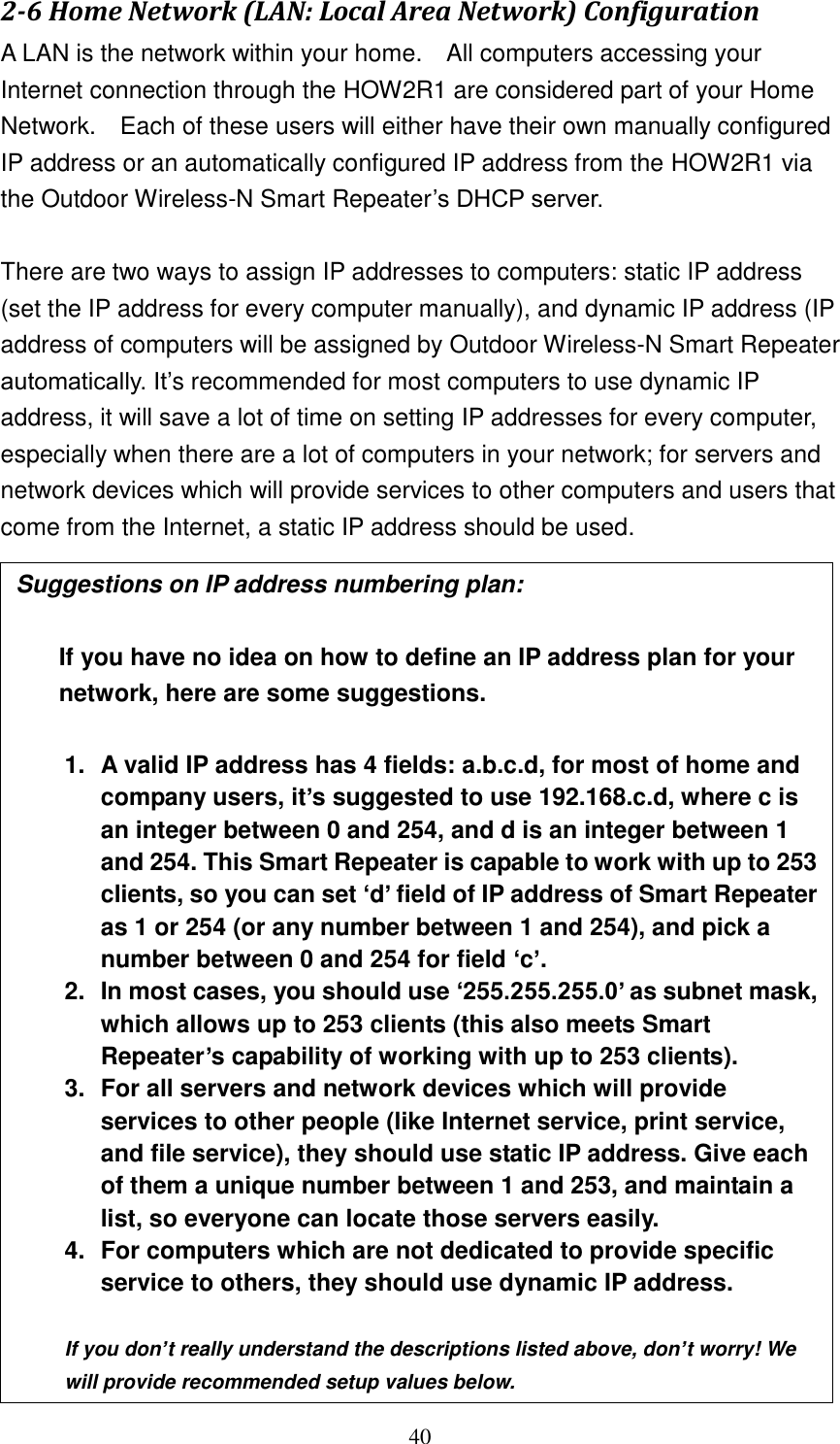 40 2-6 Home Network (LAN: Local Area Network) Configuration A LAN is the network within your home.    All computers accessing your Internet connection through the HOW2R1 are considered part of your Home Network.    Each of these users will either have their own manually configured IP address or an automatically configured IP address from the HOW2R1 via the Outdoor Wireless-N Smart Repeater‟s DHCP server.  There are two ways to assign IP addresses to computers: static IP address (set the IP address for every computer manually), and dynamic IP address (IP address of computers will be assigned by Outdoor Wireless-N Smart Repeater automatically. It‟s recommended for most computers to use dynamic IP address, it will save a lot of time on setting IP addresses for every computer, especially when there are a lot of computers in your network; for servers and network devices which will provide services to other computers and users that come from the Internet, a static IP address should be used.  Suggestions on IP address numbering plan:    If you have no idea on how to define an IP address plan for your network, here are some suggestions.    1.  A valid IP address has 4 fields: a.b.c.d, for most of home and company users, it’s suggested to use 192.168.c.d, where c is an integer between 0 and 254, and d is an integer between 1 and 254. This Smart Repeater is capable to work with up to 253 clients, so you can set ‘d’ field of IP address of Smart Repeater as 1 or 254 (or any number between 1 and 254), and pick a number between 0 and 254 for field ‘c’. 2.  In most cases, you should use ‘255.255.255.0’ as subnet mask, which allows up to 253 clients (this also meets Smart Repeater’s capability of working with up to 253 clients). 3.  For all servers and network devices which will provide services to other people (like Internet service, print service, and file service), they should use static IP address. Give each of them a unique number between 1 and 253, and maintain a list, so everyone can locate those servers easily. 4.  For computers which are not dedicated to provide specific service to others, they should use dynamic IP address.  If you don’t really understand the descriptions listed above, don’t worry! We will provide recommended setup values below.  