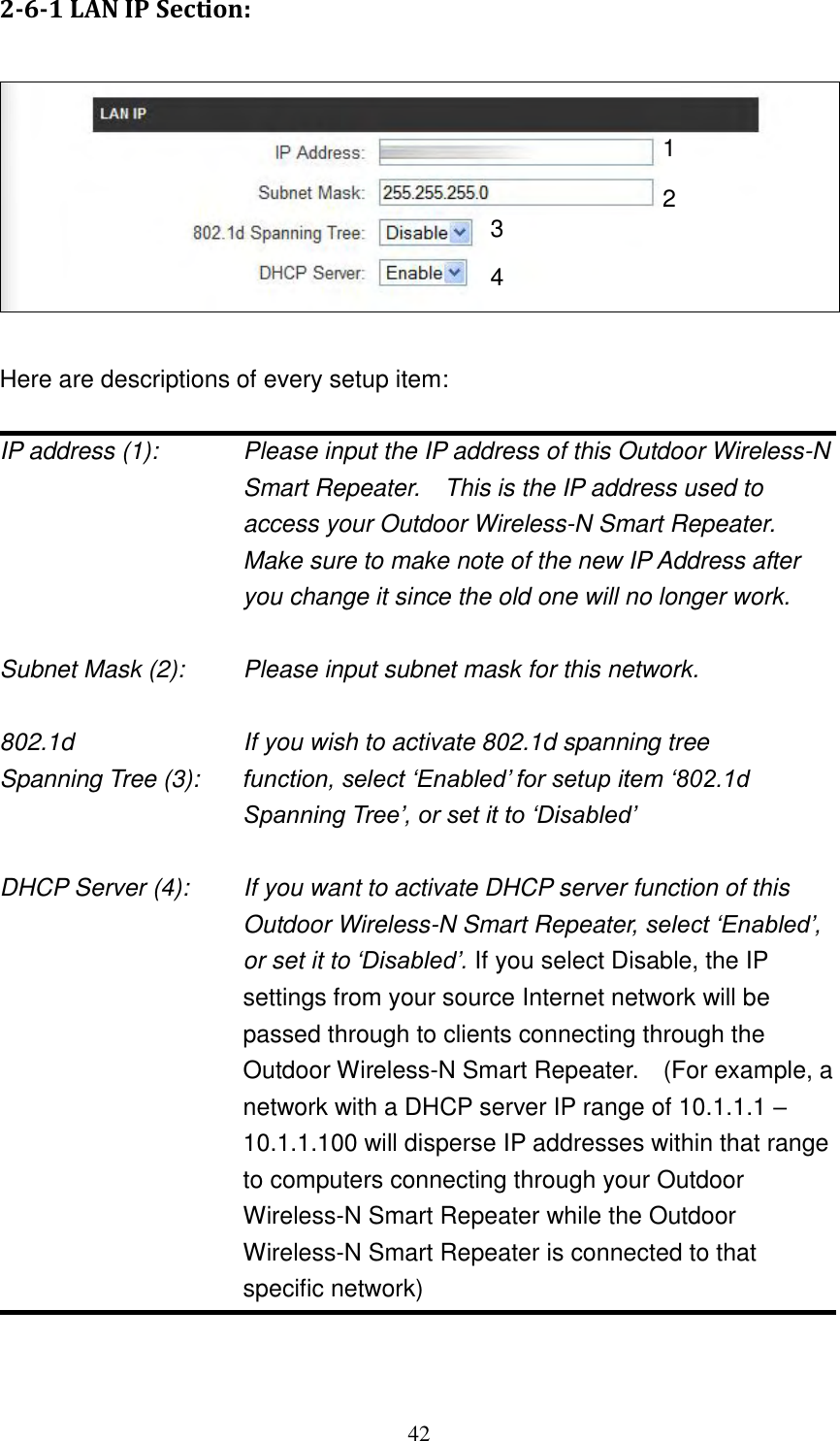 42 2-6-1 LAN IP Section:    Here are descriptions of every setup item:  IP address (1):    Please input the IP address of this Outdoor Wireless-N Smart Repeater.    This is the IP address used to access your Outdoor Wireless-N Smart Repeater.   Make sure to make note of the new IP Address after you change it since the old one will no longer work.  Subnet Mask (2):    Please input subnet mask for this network.  802.1d          If you wish to activate 802.1d spanning tree Spanning Tree (3):    function, select „Enabled‟ for setup item „802.1d Spanning Tree‟, or set it to „Disabled‟  DHCP Server (4):  If you want to activate DHCP server function of this Outdoor Wireless-N Smart Repeater, select „Enabled‟, or set it to „Disabled‟. If you select Disable, the IP settings from your source Internet network will be passed through to clients connecting through the Outdoor Wireless-N Smart Repeater.    (For example, a network with a DHCP server IP range of 10.1.1.1 – 10.1.1.100 will disperse IP addresses within that range to computers connecting through your Outdoor Wireless-N Smart Repeater while the Outdoor Wireless-N Smart Repeater is connected to that specific network)   1 3 2 4 